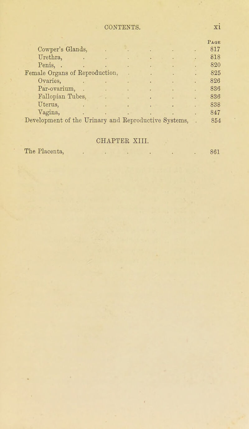Page Cowper’s Glands, ..... 817 Urethra, ...... 818 Penis, ....... 820 Female Organs of Reproduction, .... 825 Ovaries, ...... 826 Par-ovarium, ...... 836 Fallopian Tubes, ..... 836 Uterus, ...... 838 Vagina, ...... 847 Development of the Urinary and Reproductive Systems, . 854 CHAPTER XIII.