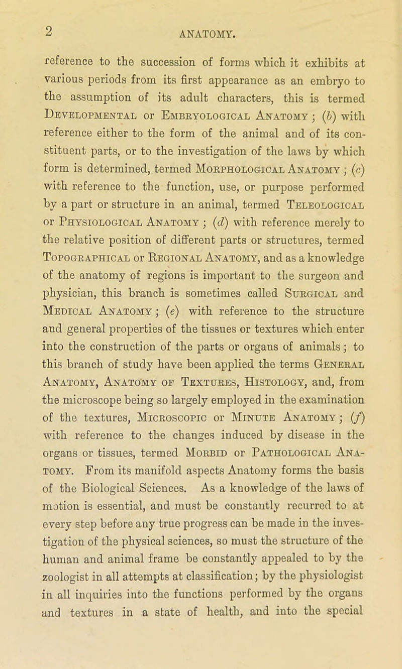 reference to the succession of forms which it exhibits at various periods from its first appearance as an embryo to the assumption of its adult characters, this is termed Developmental or Embryological Anatomy ; (b) with reference either to the form of the animal and of its con- stituent parts, or to the investigation of the laws by which form is determined, termed Morphological Anatomy ; (c) with reference to the function, use, or purpose performed by a part or structure in an animal, termed Teleological or Physiological Anatomy ; (d) with reference merely to the relative position of different parts or structures, termed Topographical or Regional Anatomy, and as a knowledge of the anatomy of regions is important to the surgeon and physician, this branch is sometimes called Surgical and Medical Anatomy ; (e) with reference to the structure and general properties of the tissues or textures which enter into the construction of the parts or organs of animals; to this branch of study have been applied the terms General Anatomy, Anatomy op Textures, Histology, and, from the microscope being so largely employed in the examination of the textures, Microscopic or Minute Anatomy ; (J) with reference to the changes induced by disease in the organs or tissues, termed Morbid or Pathological Ana- tomy. From its manifold aspects Anatomy forms the basis of the Biological Sciences. As a knowledge of the laws of motion is essential, and must be constantly recurred to at every step before any true progress can be made in the inves- tigation of the physical sciences, so must the structure of the human and animal frame be constantly appealed to by the zoologist in all attempts at classification; by the physiologist in all inquiries into the functions performed by the organs and textures in a state of health, and into the special
