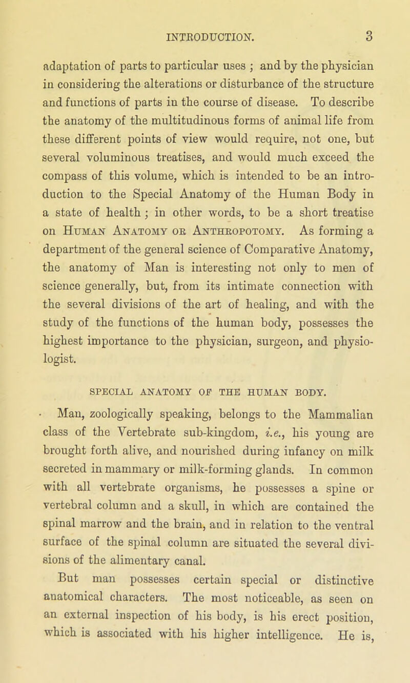 adaptation of parts to particular uses ; and by the physician in considering the alterations or disturbance of the structure and functions of parts in the course of disease. To describe the anatomy of the multitudinous forms of animal life from these different points of view would require, not one, but several voluminous treatises, and would much exceed the compass of this volume, which is intended to be an intro- duction to the Special Anatomy of the Human Body in a state of health; in other words, to be a short treatise on Human Anatomy or Anthropotomy. As forming a department of the general science of Comparative Anatomy, the anatomy of Man is interesting not only to men of science generally, but, from its intimate connection with the several divisions of the art of healing, and with the study of the functions of the human body, possesses the highest importance to the physician, surgeon, and physio- logist. SPECIAL ANATOMY OE THE HUMAN BODY. Man, zoologically speaking, belongs to the Mammalian class of the Vertebrate sub-kingdom, i.e., his young are brought forth alive, and nourished during infancy on milk secreted in mammary or milk-forming glands. In common with all vertebrate organisms, he possesses a spine or vertebral column and a skull, in which are contained the spinal marrow and the brain, and in relation to the ventral surface of the spinal column are situated the several divi- sions of the alimentary canal. But man possesses certain special or distinctive anatomical characters. The most noticeable, as seen on an external inspection of his body, is his erect position, which is associated with his higher intelligence. He is,