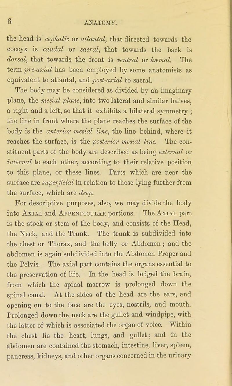 the head is cephalic or atlantal, that directed towards the coccyx is caudal or sacral, that towards the back is dorsal, that towards the front is ventral or haemal. The term pre-axicd has been employed by some anatomists as equivalent to atlantal, and post-axial to sacral. The body may be considered as divided by an imaginary plane, the mesial plane, into two lateral and similar halves, a right and a left, so that it exhibits a bilateral symmetry , the line in front where the plane reaches the surface of the body is the anterior mesial line, the line behind, where it reaches the surface, is the posterior mesicd line. The con- stituent parts of the body are described as being external or internal to each other, according to their relative position to this plane, or these lines. Parts which are near the surface are superficial in relation to those lying further from the surface, which are deep. For descriptive purposes, also, we may divide the body into Axial and Appendicular portions. The Axial part is the stock or stem of the body, and consists of the Head, the Neck, and the Trunk. The trunk is subdivided into the chest or Thorax, and the belly or Abdomen; and the abdomen is again subdivided into the Abdomen Proper and the Pelvis. The axial part contains the organs essential to the preservation of life. In the head is lodged the brain, from which the spinal marrow is prolonged down the spinal canal. At the sides of the head are the ears, and opening on to the face are the eyes, nostrils, and mouth. Prolonged down the neck are the gullet and windpipe, with the latter of which is associated the organ of voice. Within the chest lie the heart, lungs, and gullet; and in the abdomen are contained the stomach, intestine, liver, spleen, pancreas, kidneys, and other organs concerned in the urinary