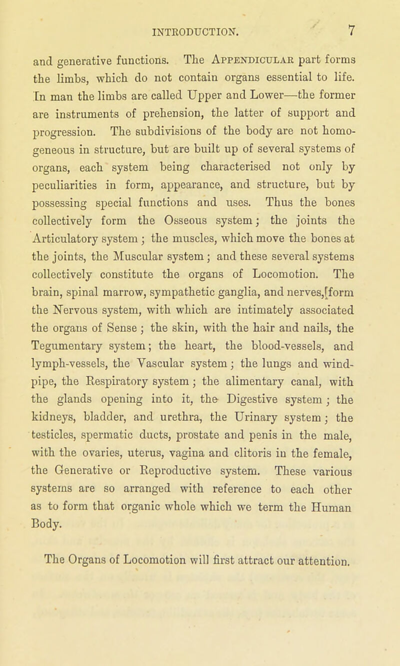 and generative functions. The Appendicular part forms the limbs, which do not contain organs essential to life. In man the limbs are called Upper and Lower—the former are instruments of prehension, the latter of support and progression. The subdivisions of the body are not homo- geneous in structure, but are built up of several systems of organs, each system being characterised not only by peculiarities in form, appearance, and structure, but by possessing special functions and uses. Thus the bones collectively form the Osseous system; the joints the Articulatory system ; the muscles, which move the bones at the joints, the Muscular system ; and these several systems collectively constitute the organs of Locomotion. The brain, spinal marrow, sympathetic ganglia, and nerves,[form the Nervous system, with which are intimately associated the organs of Sense ; the skin, with the hair and nails, the Tegumentary system; the heart, the blood-vessels, and lymph-vessels, the Vascular system; the lungs and wind- pipe, the Respiratory system; the alimentary canal, with the glands opening into it, the Digestive system; the kidneys, bladder, and urethra, the Urinary system ; the testicles, spermatic ducts, prostate and penis in the male, with the ovaries, uterus, vagina and clitoris in the female, the Generative or Reproductive system. These various systems are so arranged with reference to each other as to form that organic whole which we term the Human Body. The Organs of Locomotion will first attract our attention.