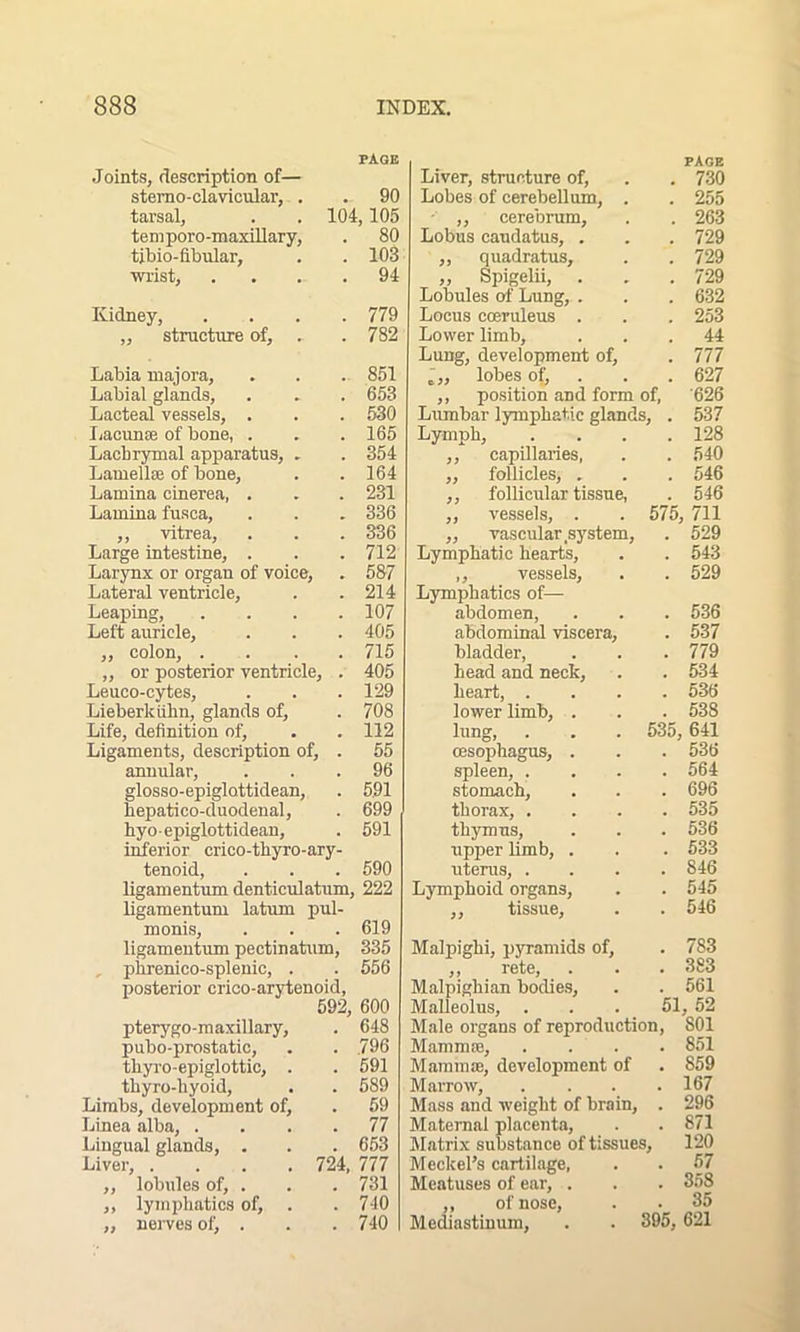 PAGE Joints, description of— stemo-clavicular, . . 90 tarsal, . . 104,105 temporo-maxillary, . 80 tibio-fibular, . . 103 wrist, . . .94 Kidney, structure of. 779 782 Labia majora, . . . 851 Labial glands, . . . 653 Lacteal vessels, . . . 530 Lacunse of bone, . . . 165 Lachrymal apparatus, . . 354 Lamellse of bone, . . 164 Lamina cinerea, . . . 231 Lamina fusca, . . . 336 ,, vitrea, . . . 336 Large intestine, . . . 712 Larynx or organ of voice, . 587 Lateral ventricle, . .214 Leaping, .... 107 Left auricle, . . . 405 ,, colon, .... 715 ,, or posterior ventricle, . 405 Leuco-cytes, . . . 129 Lieberkiihn, glands of, . 708 Life, definition of, . . 112 Ligaments, description of, . 55 annular, ... 96 glosso-epiglattidean, . 591 hepatico-duodenal, . 699 hyo-epiglottidean, . 591 inferior crico-thyro-ary- tenoid, . . . 590 ligamentum dent.iculatum, 222 ligamentum latum pul- monis, . . . 619 ligamentum pectinatum, 335 phrenico-splenic, . . 556 posterior crico-arytenoid, 592, 600 pterygo-maxillary, . 648 pubo-prostatic, . 796 thyro-epiglottic, . . 591 thyro-hyoid, . 589 Limbs, development of. . 59 Linea alba, . . 77 Lingual glands, . . 653 Liver, .... 724, 777 ,, lobules of, . . 731 ,, lymphatics of, . . 740 ,, nerves of, . . 740 PAGE Liver, structure of, . . 730 Lobes of cerebellum, . . 255 - ,, cerebrum, . . 263 Lobus caudatus, . . . 729 ,, quadratus, . .729 „ Spigelii, . , .729 Lobules of Lung, . . . 632 Locus coeruleus . . . 253 Lower limb, ... 44 Lung, development of, . 777 l„ lobes of, . . 627 ,, position and form of, ’626 Lumbar lymphatic glands, . 537 Lymph, . . . .128 ,, capillaries, . . 540 ,, follicles, . . . 546 ,, follicular tissue, . 546 ,, vessels, . . 575, 711 ,, vascular system, . 529 Lymphatic hearts, . . 543 ,, vessels, . . 529 Lymphatics of— abdomen, . . . 536 abdominal viscera, . 537 bladder, . . . 779 head and neck, . . 534 heart, .... 536 lower limb, . . . 538 lung, . . . 535, 641 oesophagus, . . . 536 spleen, .... 564 stomach, . . . 696 thorax, .... 535 thymus, . . . 536 upper limb, . . . 533 uterus, .... 846 Lymphoid organs, . . 545 ,, tissue, . .546 Malpighi, pyramids of, . 783 ,, rete, . . . 383 Malpighian bodies, . . 561 Malleolus, ... 51, 52 Male organs of reproduction, 801 Mammae, .... 851 Mammae, development of . 859 Marrow, . . . .167 Mass and weight of brain, . 296 Maternal placenta, . . 871 Matrix substance of tissues, 120 Meckel’s cartilage, . . 57 Meatuses of ear, . . . 358 ,, of nose, . • 35 Mediastinum, . . 395, 621