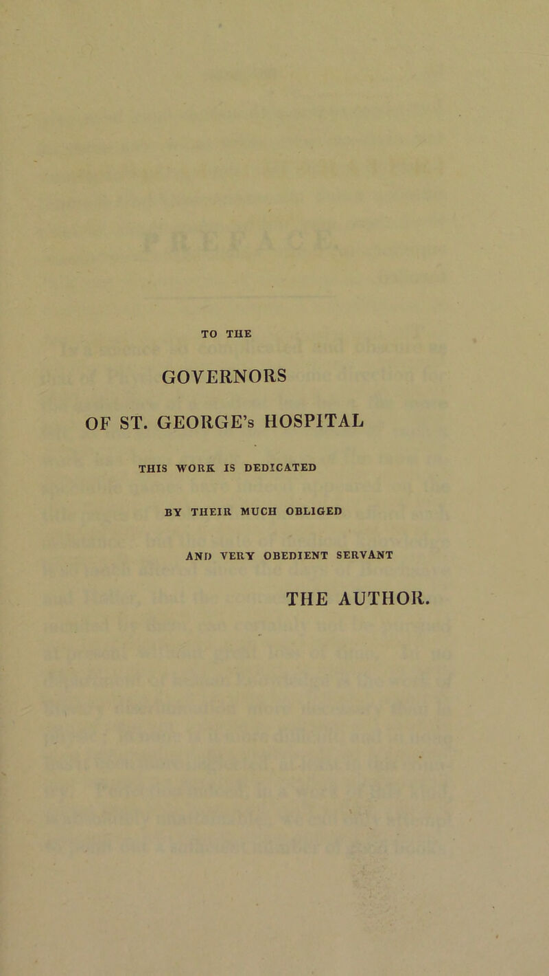 TO THE GOVERNORS OF ST. GEORGE’S HOSPITAL THIS WORK IS DEDICATED BY THEIR MUCH OBLIGED AND YERY OBEDIENT SERVANT THE AUTHOR