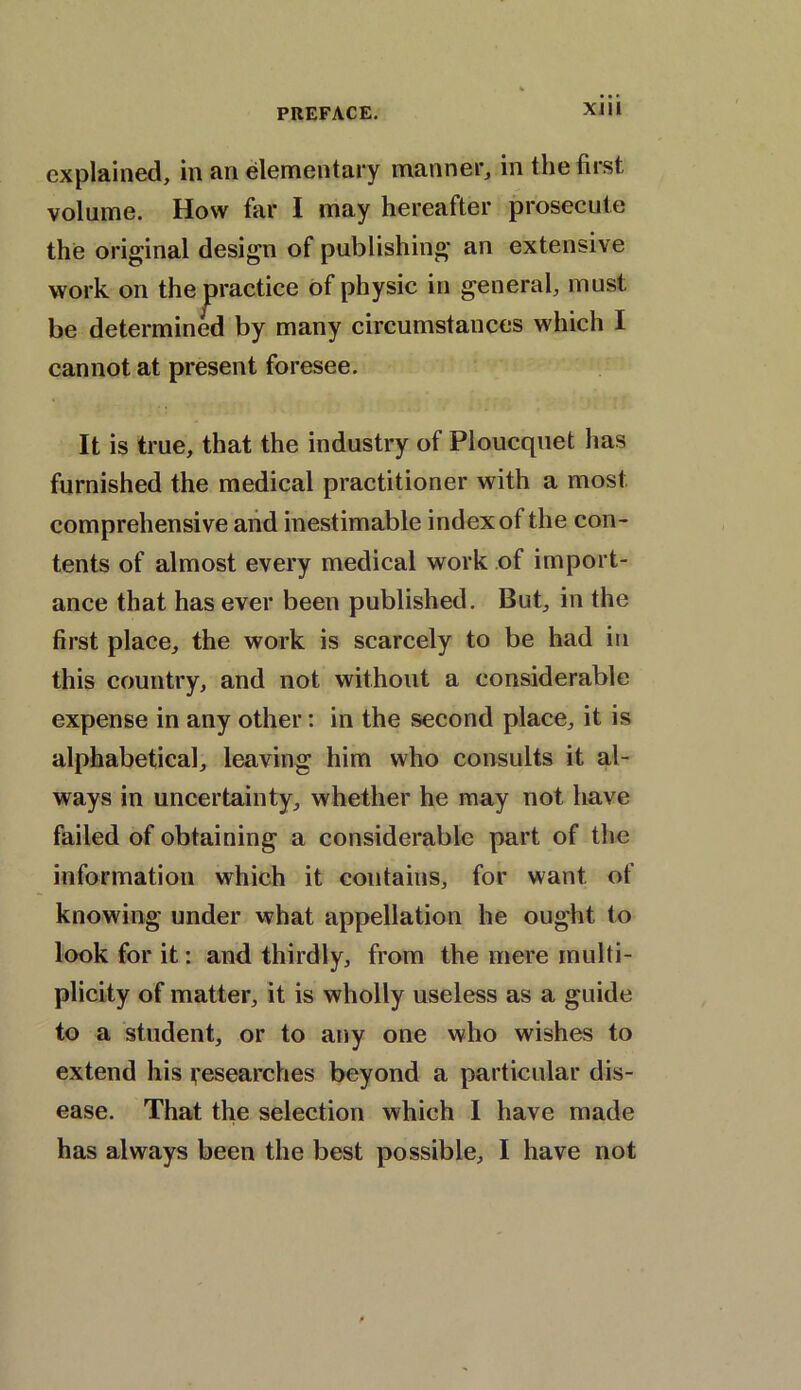 XJIi explained, in an elementary manner, in the first volume. How far I may hereafter prosecute the original design of publishing an extensive work on the practice of physic in general, must be determined by many circumstances which I cannot at present foresee. It is true, that the industry of Ploucquet has furnished the medical practitioner with a most comprehensive and inestimable index of the con- tents of almost every medical work of import- ance that has ever been published. But, in the first place, the work is scarcely to be had in this country, and not without a considerable expense in any other: in the second place, it is alphabetical, leaving him who consults it al- ways in uncertainty, whether he may not have failed of obtaining a considerable part of the information which it contains, for want of knowing under what appellation he ought to look for it: and thirdly, from the mere multi- plicity of matter, it is wholly useless as a guide to a student, or to any one who wishes to extend his researches beyond a particular dis- ease. That the selection which I have made has always been the best possible, I have not