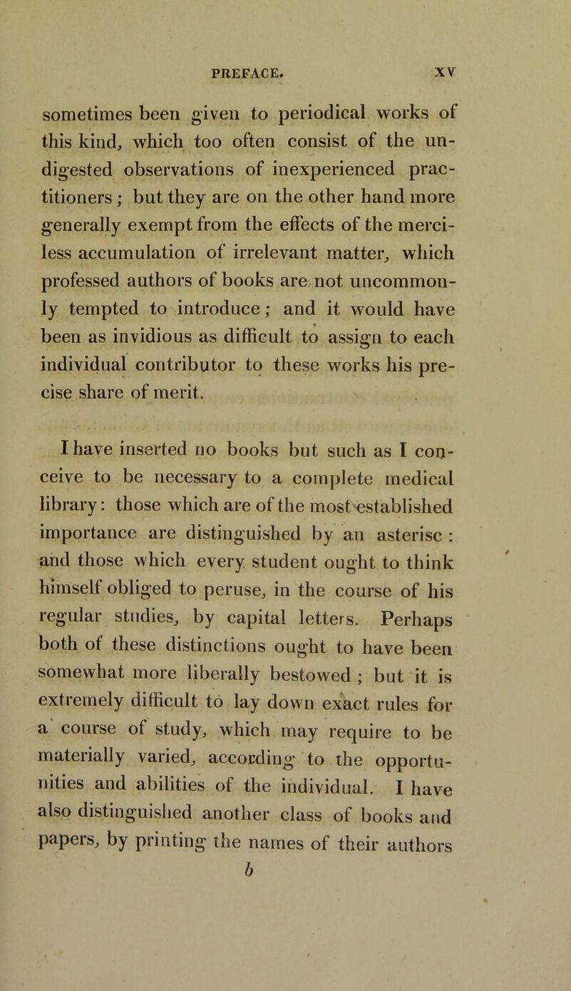 sometimes been given to periodical works of this kind, which too often consist of the un- digested observations of inexperienced prac- titioners ; but they are on the other hand more generally exempt from the effects of the merci- less accumulation of irrelevant matter, which professed authors of books are not uncommon- ly tempted to introduce; and it would have been as invidious as difficult to assign to each individual contributor to these works his pre- cise share of merit. I have inserted no books but such as I con- ceive to be necessary to a complete medical library: those which are of the most established importance are distinguished by an asterisc : and those which every student ought to think himself obliged to peruse, in the course of his regular studies, by capital letters. Perhaps both of these distinctions ought to have been somewhat more liberally bestowed ; but it is extremely difficult to lay down exact rules for a course of study, which may require to be materially varied, according to the opportu- nities and abilities of the individual. I have also distinguished another class of books and Papers, by printing the names of their authors b