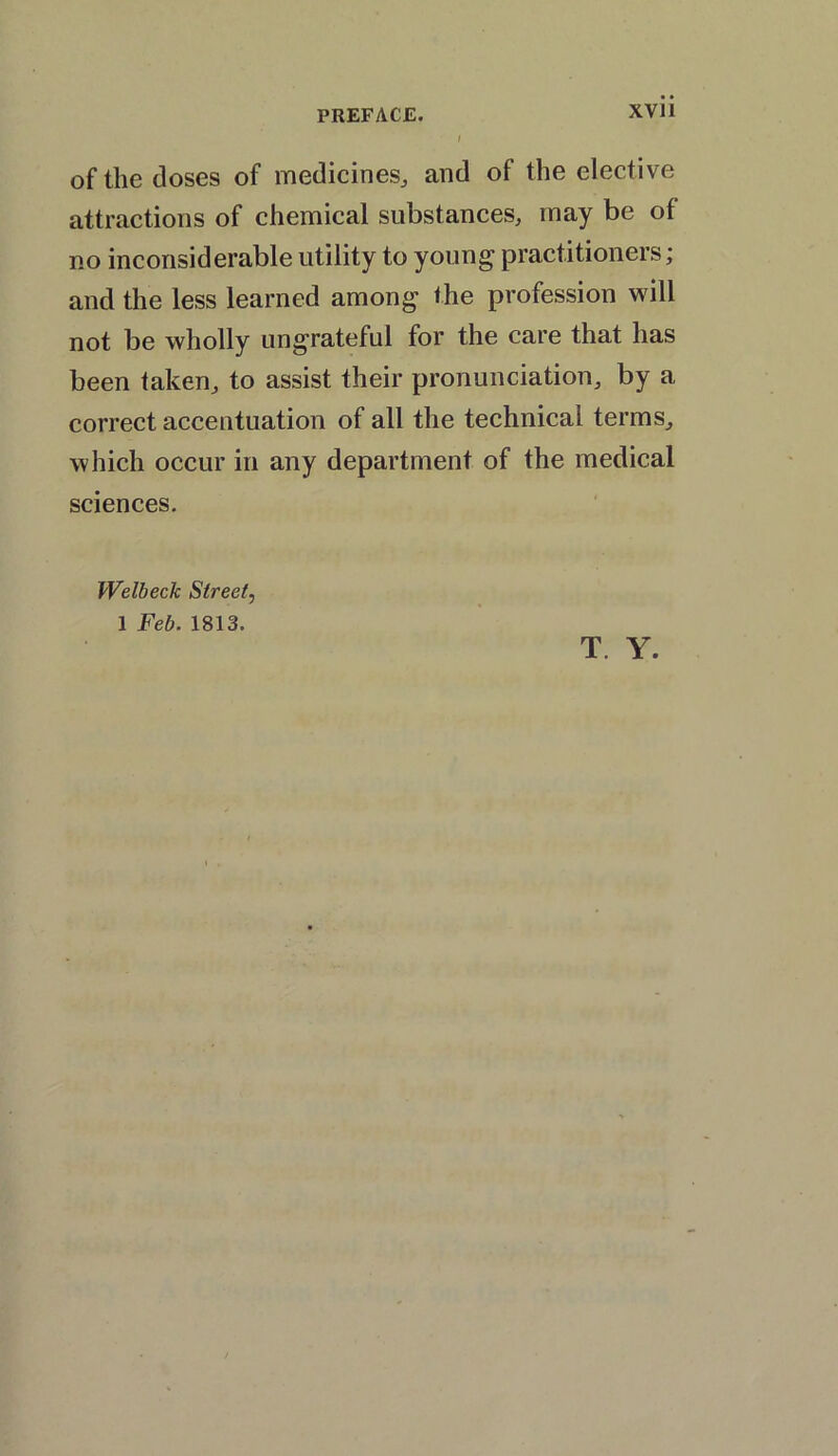 of the doses of medicines, and of the elective attractions of chemical substances, may be of no inconsiderable utility to young practitioners; and the less learned among the profession will not be wholly ungrateful for the care that has been taken, to assist their pronunciation, by a correct accentuation of all the technical terms, which occur in any department of the medical sciences. Welbeck Street, 1 Feb. 1813. T. Y.