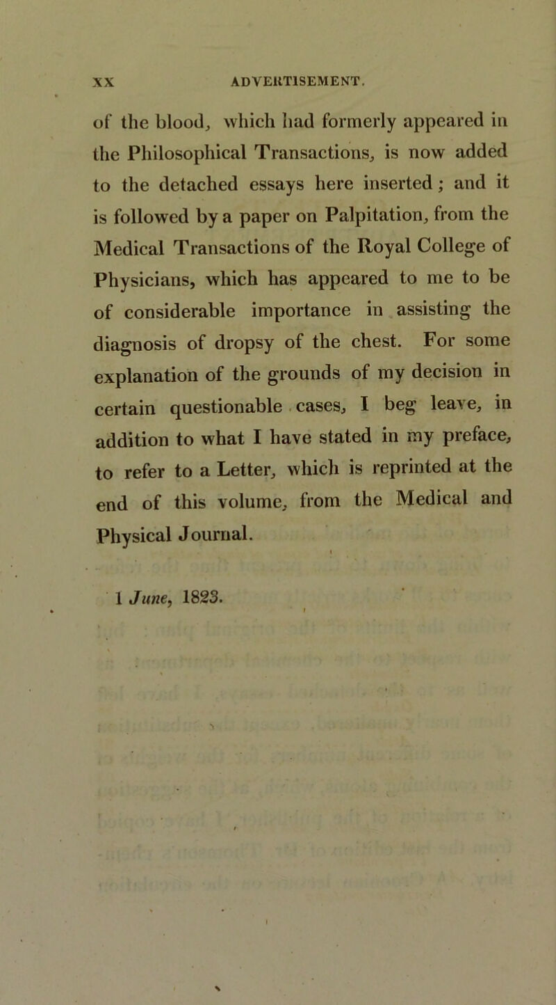 of the blood, which had formerly appeared in the Philosophical Transactions, is now added to the detached essays here inserted; and it is followed by a paper on Palpitation, from the Medical Transactions of the Royal College of Physicians, which has appeared to me to be of considerable importance in assisting the diagnosis of dropsy of the chest. For some explanation of the grounds of my decision in certain questionable cases, I beg leave, in addition to what I have stated in my preface, to refer to a Letter, which is reprinted at the end of this volume, from the Medical and Physical Journal. i 1 June, 1823. \