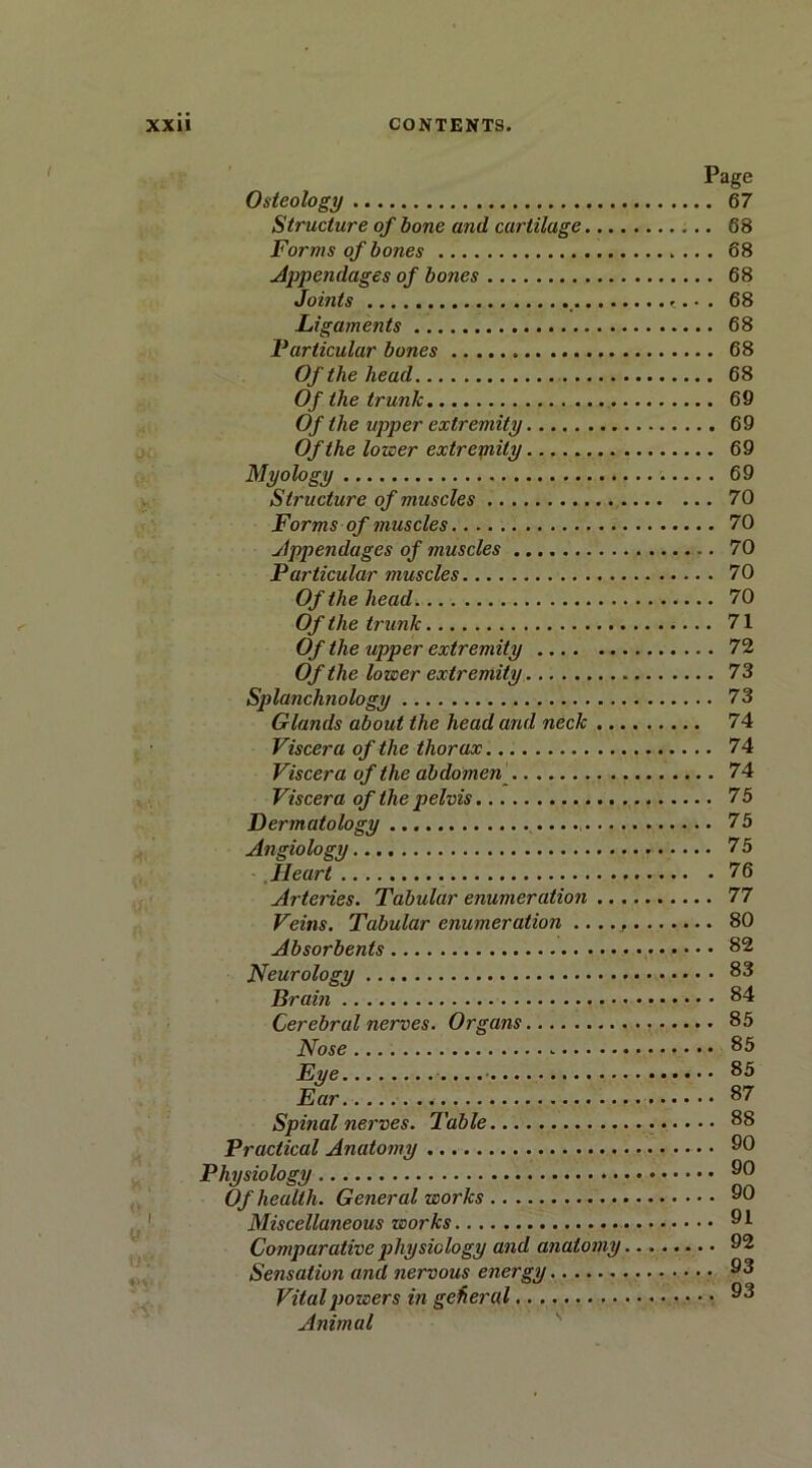 Page Osteology 67 Structure of bone and curtilage 68 Forms of bones 68 Appendages of bones 68 Joints . 68 Ligaments 68 Farticular bones 68 Of the head 68 Of the trunk 69 Of the upper extremity 69 Of the lower extrepiily 69 Myology 69 Structure of muscles 70 Forms of muscles 70 Appendages of muscles 70 Particular muscles 70 Of the head 70 Of the trunk 71 Of the upper extremity 72 Of the lower extremity 73 Splanchnology 73 Glands about the head and neck 74 Viscera of the thorax 74 Viscera of the abdomen 74 Viscera of the pelvis 75 Dermatology 75 Angiology 75 Heart 76 Arteries. Tabular enumeration 77 Veins. Tabular enumeration .. .. 80 Absorbents 82 Neurology 83 Brain 84 Cerebral nerves. Organs 85 Nose 85 Eye 85 Ear 87 Spinal nerves. Table 88 Practical Anatomy 90 Physiology 90 Of health. General works 90 Miscellaneous works 91 Comparative physiology and anatomy 92 Sensation and nervous energy 93 Vital powers in general 93 Animal