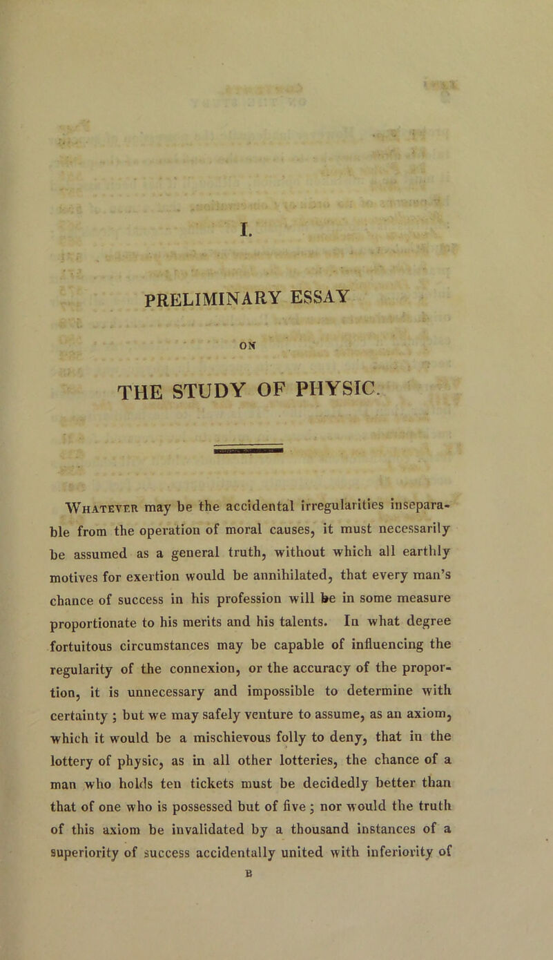 PRELIMINARY ESSAY OK THE STUDY OF PHYSIC. Whatever may be the accidental irregularities insepara- ble from the operation of moral causes, it must necessarily be assumed as a general truth, without which all earthly motives for exertion would be annihilated, that every man’s chance of success in his profession will be in some measure proportionate to his merits and his talents. In what degree fortuitous circumstances may be capable of influencing the regularity of the connexion, or the accuracy of the propor- tion, it is unnecessary and impossible to determine with certainty ; but we may safely venture to assume, as an axiom, which it would be a mischievous folly to deny, that in the lottery of physic, as in all other lotteries, the chance of a man who holds ten tickets must be decidedly better than that of one who is possessed but of five ; nor would the truth of this axiom be invalidated by a thousand instances of a superiority of success accidentally united with inferiority of B