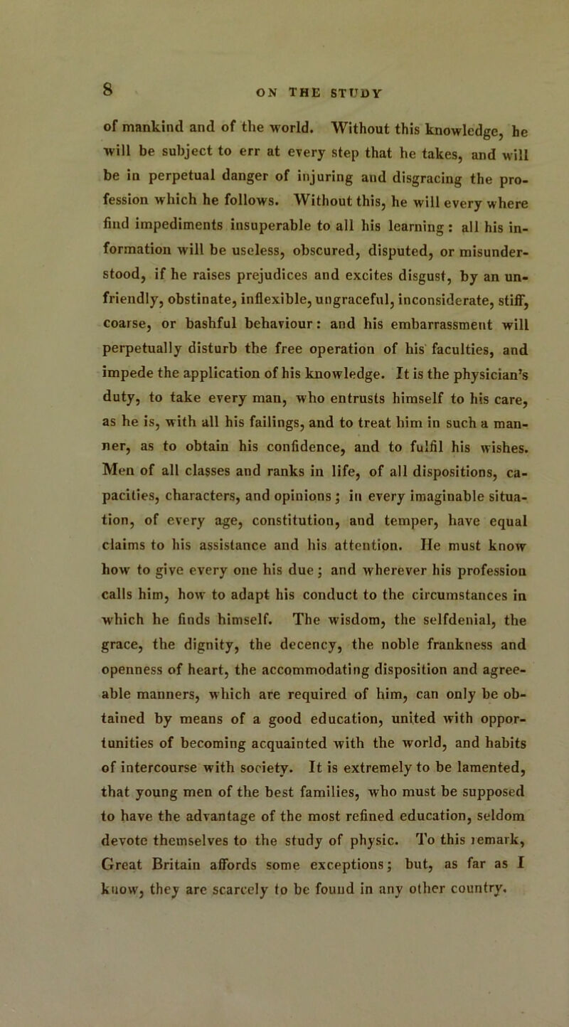 of mankind and of the world. Without this knowledge, he will be subject to err at every step that he takes, and will be in perpetual danger of injuring and disgracing the pro- fession which he follows. Without this, he will every where find impediments insuperable to all his learning: all his in- formation will be useless, obscured, disputed, or misunder- stood, if he raises prejudices and excites disgust, by an un- friendly, obstinate, inflexible, ungraceful, inconsiderate, stiff, coarse, or bashful behaviour: and his embarrassment will perpetually disturb the free operation of his faculties, and impede the application of his knowledge. It is the physician’s duty, to take every man, who entrusts himself to his care, as he is, with all his failings, and to treat him in such a man- ner, as to obtain his confidence, and to fulfil his wishes. Men of all classes and ranks in life, of all dispositions, ca- pacities, characters, and opinions ; in every imaginable situa- tion, of every age, constitution, and temper, have equal claims to his assistance and his attention. He must know how to give every one his due; and wherever his profession calls him, how to adapt his conduct to the circumstances in which he finds himself. The wisdom, the selfdenial, the grace, the dignity, the decency, the noble frankness and openness of heart, the accommodating disposition and agree- able manners, which are required of him, can only be ob- tained by means of a good education, united with oppor- tunities of becoming acquainted with the world, and habits of intercourse with society. It is extremely to be lamented, that young men of the best families, who must be supposed to have the advantage of the most refined education, seldom devote themselves to the study of physic. To this remark, Great Britain affords some exceptions; but, as far as I know, they are scarcely to be found in any other country.