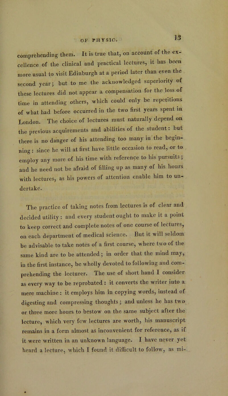 comprehending them. It is true that, on account of the ex- cellence of the clinical and practical lectures, it has been more usual to visit Edinburgh at a period later than even the second year; hut to me the acknowledged superiority of these lectures did not appear a compensation for the loss of time in attending others, which could only be repetitions of what had before occurred in the two first years spent in London. The choice of lectures must naturally depend on the previous acquirements and abilities of the student: but there is no danger of his attending too many in the begin- ning : since he will at first have little occasion to read, or to employ any more of his time with reference to his pursuits; and he need not be afraid of filling up as many of his hours with lectures, as his powers of attention enable him to un- dertake. The practice of taking notes from lectures is of clear and decided utility : and every student ought to make it a point to keep correct and complete notes of one course of lectures, on each department of medical science. But it will seldom be advisable to take notes of a first course, where two of the same kind are to be attended; in order that the mind may, in the first instance, be wholly devoted to following and com- prehending the lecturer. The use of short hand I consider as every way to be reprobated: it converts the writer into a mere machine : it employs him in copying words, instead of digesting and compressing thoughts; and unless he has two or three more hours to bestow on the same subject after the lecture, which very few lectures are worth, his manuscript remains in a form almost as inconvenient for reference, as if it were written in an unknown language. I have never yet heard a lecture, which I found it difficult to follow, as mi-