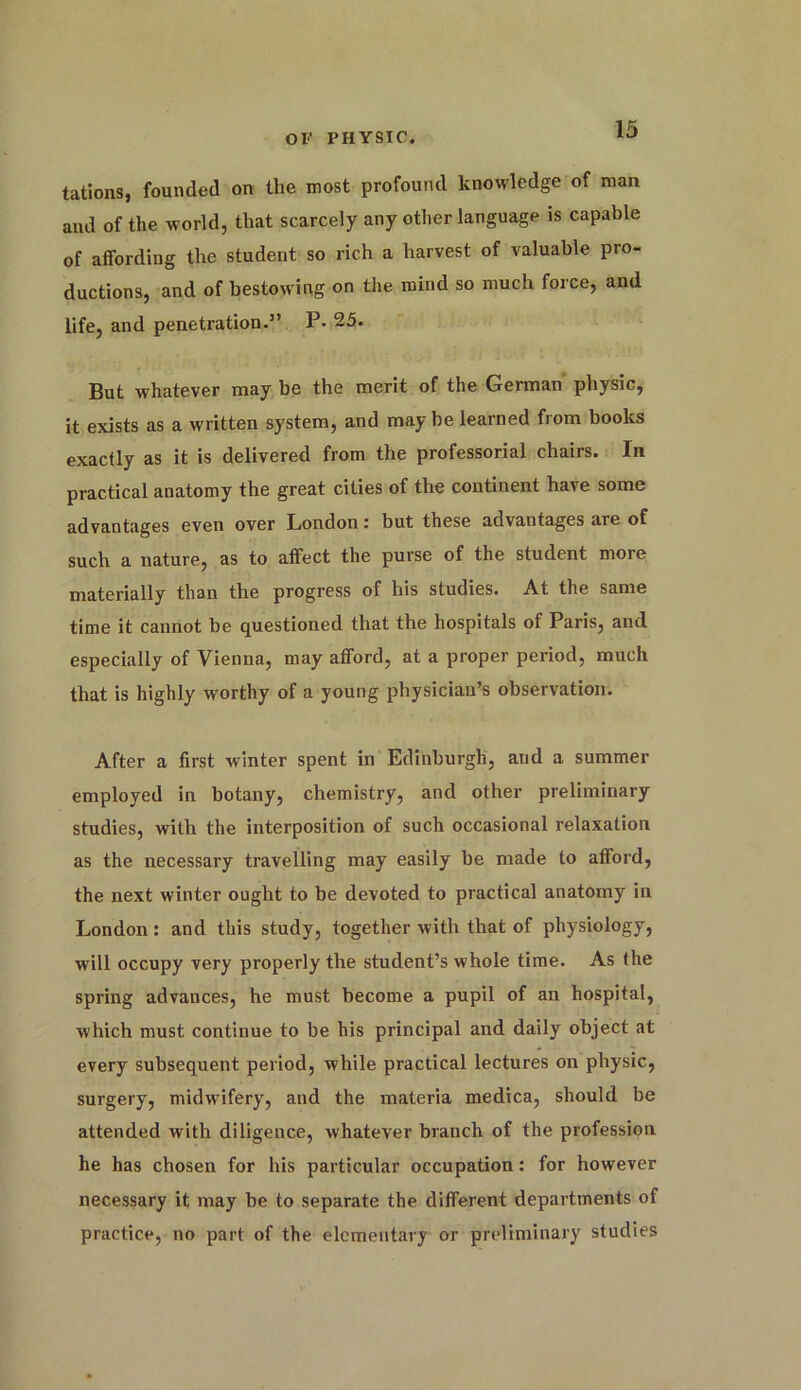 tations, founded on the most profound knowledge of man and of the world, that scarcely any other language is capable of affording the student so rich a harvest of valuable pro- ductions, and of bestowing on the mind so much force, and life, and penetration.” P. 25. But whatever may be the merit of the German physic, it exists as a written system, and may be learned from books exactly as it is delivered from the professorial chairs. In practical anatomy the great cities of the continent have some advantages even over London r but these advantages are of such a nature, as to affect the purse of the student more materially than the progress of his studies. At the same time it cannot be questioned that the hospitals of Paris, and especially of Vienna, may afford, at a proper period, much that is highly worthy of a young physician’s observation. After a first winter spent in Edinburgh, and a summer employed in botany, chemistry, and other preliminary studies, with the interposition of such occasional relaxation as the necessary travelling may easily be made to afford, the next winter ought to be devoted to practical anatomy in London: and this study, together with that of physiology, will occupy very properly the student’s whole time. As the spring advances, he must become a pupil of an hospital, which must continue to be his principal and daily object at every subsequent period, while practical lectures on physic, surgery, midwifery, and the materia medica, should be attended with diligence, whatever branch of the profession he has chosen for his particular occupation: for however necessary it may be to separate the different departments of practice, no part of the elementary or preliminary studies