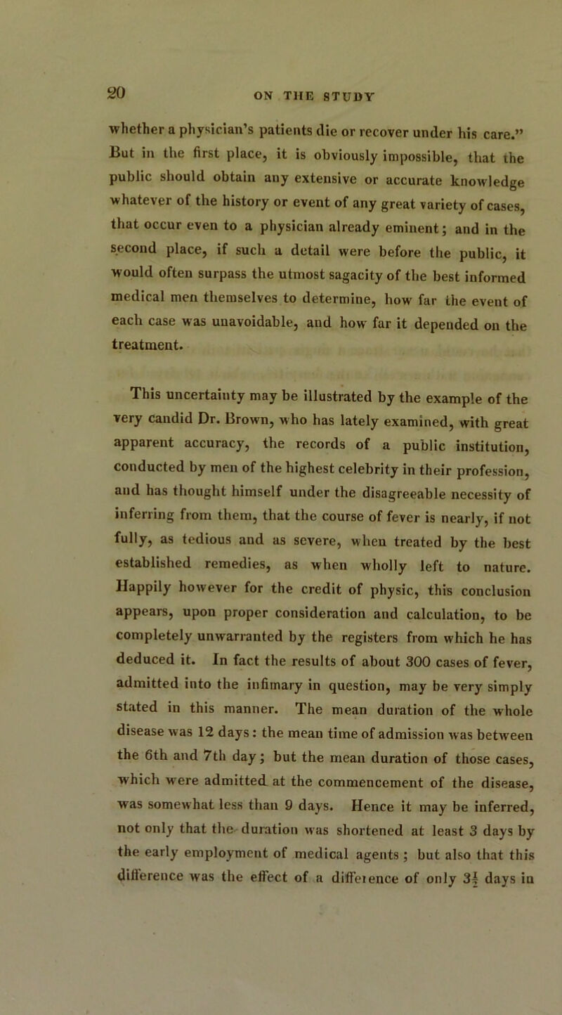 whether a physician’s patients die or recover under his care.” But in the first place, it is obviously impossible, that the public should obtain any extensive or accurate knowledge whatever of the history or event of any great variety of cases, that occur even to a physician already eminent; and in the second place, if such a detail were before the public, it would often surpass the utmost sagacity of the best informed medical men themselves to determine, how far the event of each case was unavoidable, and how far it depended on the treatment. This uncertainty may be illustrated by the example of the very candid Dr. Brown, who has lately examined, with great apparent accuracy, the records of a public institution, conducted by men of the highest celebrity in their profession, and has thought himself under the disagreeable necessity of inferring from them, that the course of fever is nearly, if not fully, as tedious and as severe, when treated by the best established remedies, as when wholly left to nature. Happily however for the credit of physic, this conclusion appears, upon proper consideration and calculation, to be completely unwarranted by the registers from which he has deduced it. In fact the results of about 300 cases of fever, admitted into the infimary in question, may be very simply stated in this manner. The mean duration of the whole disease was 12 days: the mean time of admission was between the 6th and 7th day; but the mean duration of those cases, which were admitted .at the commencement of the disease, was somewhat less than 9 days. Hence it may be inferred, not only that the duration was shortened at least 3 days by the early employment of medical agents ; but also that this dilierence was the effect of a difference of only 3* days in