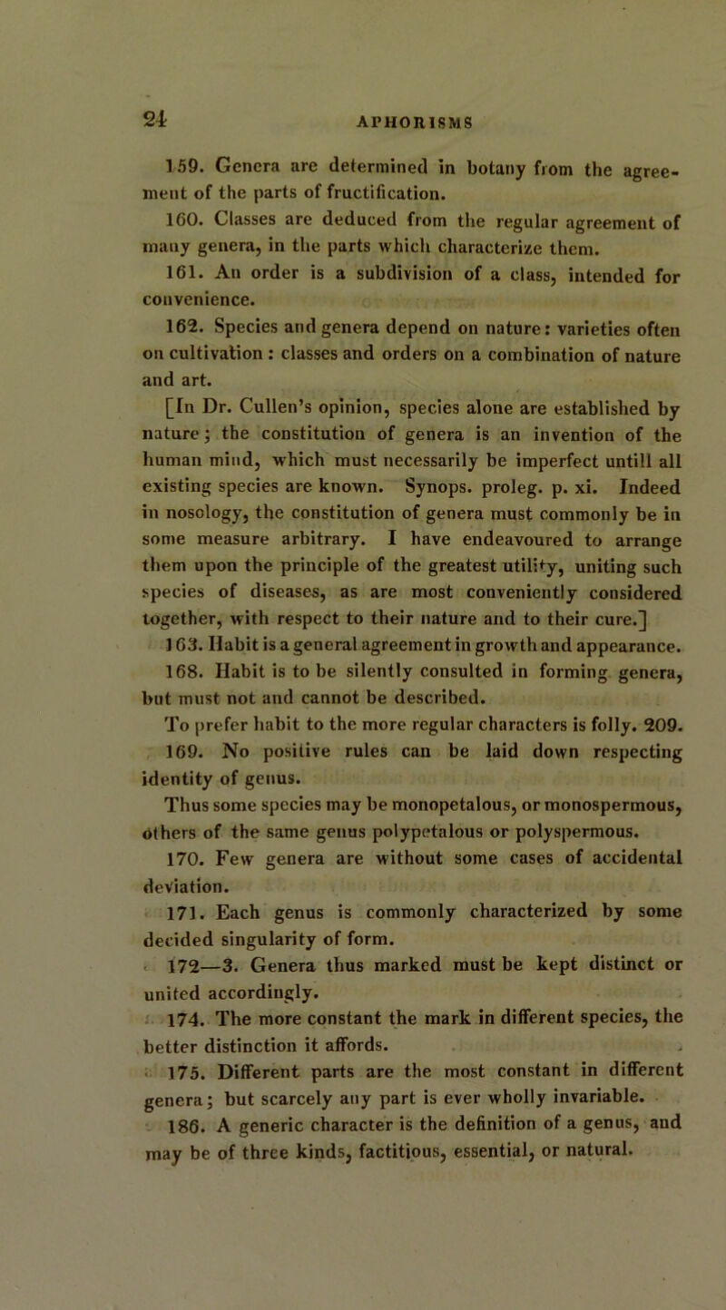 159. Genera are determined in botany from the agree- ment of the parts of fructification. 160. Classes are deduced from the regular agreement of many genera, in the parts which characterize them. 161. An order is a subdivision of a class, intended for convenience. 162. Species and genera depend on nature: varieties often on cultivation : classes and orders on a combination of nature and art. [In Dr. Cullen’s opinion, species alone are established by nature; the constitution of genera is an invention of the human mind, which must necessarily be imperfect untill all existing species are known. Synops. proleg. p. xi. Indeed in nosology, the constitution of genera must commonly be in some measure arbitrary. I have endeavoured to arrange them upon the principle of the greatest utili+y, uniting such species of diseases, as are most conveniently considered together, with respect to their nature and to their cure.] ] 63. Habit is a general agreement in growth and appearance. 168. Habit is to be silently consulted in forming genera, but must not and cannot be described. To prefer habit to the more regular characters is folly. 209. 169. No positive rules can be laid down respecting identity of genus. Thus some species may be monopetalous, or monospermous, others of the same genus polypetalous or polyspermous. 170. Few genera are without some cases of accidental deviation. 171. Each genus is commonly characterized by some decided singularity of form. 172—3. Genera thus marked must be kept distinct or united accordingly. 174. The more constant the mark in different species, the better distinction it affords. 175. Different parts are the most constant in different genera; but scarcely any part is ever wholly invariable. 186. A generic character is the definition of a genus, and may be of three kinds, factitious, essential, or natural.