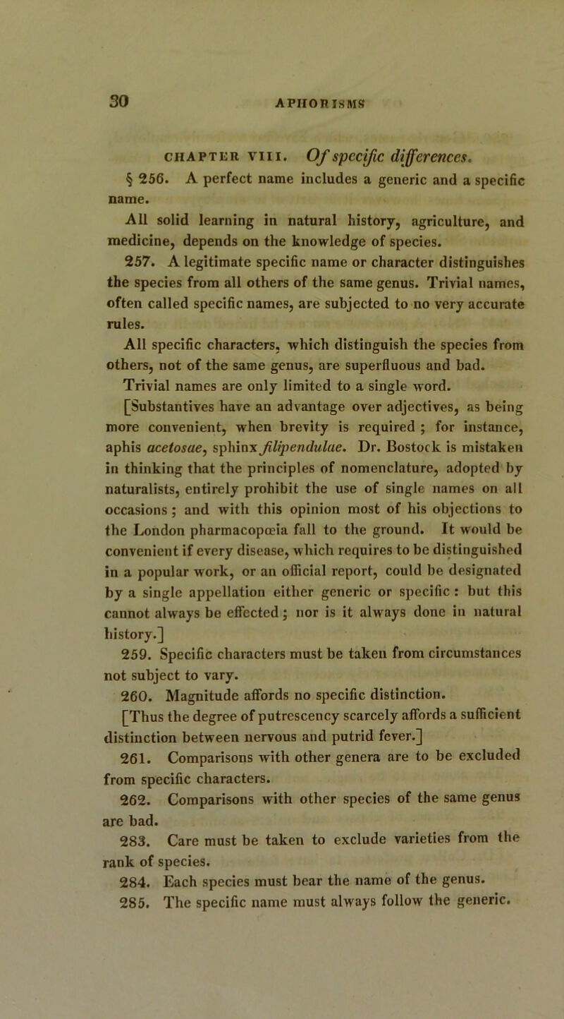 chapter viii. Of specific differences. § 256. A perfect name includes a generic and a specific name. All solid learning in natural history, agriculture, and medicine, depends on the knowledge of species. 257. A legitimate specific name or character distinguishes the species from all others of the same genus. Trivial names, often called specific names, are subjected to no very accurate rules. All specific characters, which distinguish the species from others, not of the same genus, are superfluous and bad. Trivial names are only limited to a single word. [Substantives have an advantage over adjectives, as being more convenient, when brevity is required ; for instance, aphis acetosae, sphinx filipendulae. Dr. Bostoclc is mistaken in thinking that the principles of nomenclature, adopted by naturalists, entirely prohibit the use of single names on all occasions; and with this opinion most of his objections to the London pharmacopoeia fall to the ground. It would be convenient if every disease, which requires to be distinguished in a popular work, or an official report, could be designated by a single appellation either generic or specific : but this cannot always be effected; nor is it always done in natural history.] 259. Specific characters must be taken from circumstances not subject to vary. 260. Magnitude affords no specific distinction. [Thus the degree of putrescency scarcely affords a sufficient distinction between nervous and putrid fever.] 261. Comparisons with other genera are to be excluded from specific characters. 262. Comparisons with other species of the same genus are bad. 283. Care must be taken to exclude varieties from the rank of species. 284. Each species must bear the name of the genus. 285. The specific name must always follow the generic.