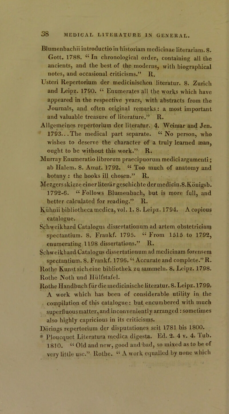 Blumenbachii introductio in historian) medicinae literariam. 8. Gott. 1788. “ In chronological order, containing all the ancients, and the best of the moderns, with biographical notes, and occasional criticisms.” R. Usteri Repertorium der medicinischen literatur. 8. Zurich and Leipz. 1790. “ Enumerates all the works which have appeared in the respective years, with abstracts from the Journals, and often original remarks: a most important and valuable treasure of literature.” R. Allgemeines repertorium der literatur. 4. Weimar and Jen. 1793...The medical part separate. “No person, who wishes to deserve the character of a truly learned man, ought to be without this work.” R. Murray Enumeratio librorum praecipuorum medici argument!; ab Halem. 8. Amst. 1792. “ Too much of anatomy and botany : the books ill chosen.” R. Mezgers skizzeeiuerliterargeschichtedermedicin.8.Konigsb. 1792-6. “Follows Blumenbach, but is more full, and better calculated for reading.” R. Kiihnii bibliothecamedica, vol. 1. 8. Leipz. 1794. A copious catalogue. Schw'eikhard Catalogus dissertationum ad artem obstetricians spectantium. 8. Frankf. 1795. “ From 1515 to 1792, enumerating 1198 dissertations.” R. Schweikhard Catalogus dissertationum ad medicinam forensem spectantium. 8. Frankf. 1796. “ Accurate and complete.” R. Rothe Kunstsicheine bibliothek zu sammeln. 8. Leipz. 1798. Rothe Noth und IFulfstafel. Rothe Handbuch fur die medicinische literatur. 8. Leipz. 1799. A work which has been of considerable utility in the compilation of this catalogue: but encumbered with much superfluous matter, and inconveniently arranged: sometimes also highly capricious in its criticisms. Dorings repertorium der disputaliones seit 1781 bis 1800. * Ploucquet Literatura medica digesta. Ed. 2. 4 v. 4. Tub. 1810. “ Old and new, good and bad, so mixed as to be of very little use.” Rothe. “ A work equalled by none which