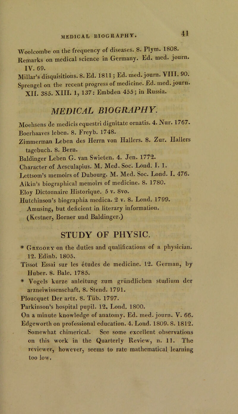 MEDICAL BIOGRAPHY. Wooleombe on the frequency of diseases. 8. Plym. 1808. Remarks on medical science in Germany. Ed. med. journ. IV. 69. Millar’s disquisitions. 8. Ed. 1811; Ed. med. journ. VIII. 90. Sprengel on the recent progress of medicine. Ed. med. journ. XII. 385. XIII. 1, 137: Embden 455; in Russia. MEDICAL BIOGRAPHY. Moehsens de medicis equestri dignitate ornatis. 4. Nur. 1 / 67. Boerhaaves leben. 8. Freyb. 1748. Zimmerman Leben des Herm von Hallers. 8. Zur. Hallers tagebuch. 8. Bern. Baldinger Leben G. van Swieten. 4. Jen. 1/72. Character of Aesculapius. M. Med. Soc. Loud. I. 1. Lettsom’s memoirs of Dubourg. M. Med. Soc. Lond. I. 476. Aikin’s biographical memoirs of medicine. 8. 1780. Eloy Dictonnaire Historique. 5 v. 8vo. Hutchinson’s biographia medica. 2 v. 8. Lond. 1799. Amusing, but deficient in literary information. (Kestner, Borner und Baldinger.) STUDY OF PHYSIC. * Gregory on the duties and qualifications of a physician. 12. Edinb. 1805, Tissot Essai sur les etudes de medicine. 12. German, by Huber. 8. Bale. 1785. * Vogels kurze anleitung zum griindlichen studium der arzneiwissenschaft, 8. Stend. 1791. Ploucquet Der artz. 8. Tub. 1797. Parkinson’s hospital pupil. 12. Lond. 1800. On a minute knowledge of anatomy. Ed. med. journ. V. 66. Edgeworth on professional education. 4. Lond. 1809. 8. 1812. Somewhat chimerical. See some excellent observations on this work in the Quarterly Review, n. 11. The reviewer, however, seems to rate mathematical learning too low.