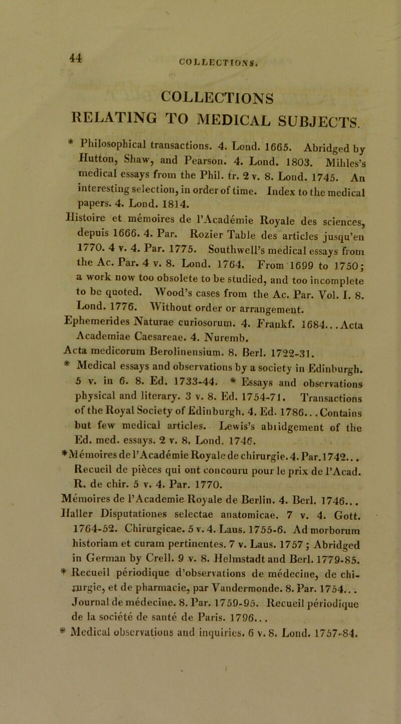 COLLECT! O.N S. COLLECTIONS RELATING TO MEDICAL SUBJECTS. * Philosophical transactions. 4. Lend. 1665. Abridged by Hutton, Shaw, and Pearson. 4. Lond. 1803. Mililes’s medical essays from the Phil. tr. 2 v. 8. Lond. 1745. An interesting selection, in order of time. Index to the medical papers. 4. Lond. 1814. Ilistoire et memoires de l’Academie Royale des sciences, depuis 1666. 4. Par. Rozier Table des articles jusqu’en 1/70. 4 v. 4. Par. 1775. Southwell’s medical essays from the Ac. Par. 4 v. 8. Lond. 1764. From 1699 to 1750; a work now too obsolete to be studied, and too incomplete to be quoted. Wood’s cases from the Ac. Par. Vol. I. 8. Lond. 1776. Without order or arrangement. Ephemerides Naturae curiosorum. 4. Fraukf. 1684...Acta Academiae Caesareae. 4. Nuremb. Acta medicorum Berolinensium. 8. Berl. 1722-31. * Medical essays and observations by a society in Edinburgh. 5 v. in 6. 8. Ed. 1733-44. * Essays and observations physical and literary. 3 v. 8. Ed. 1754-71. Transactions of the Royal Society of Edinburgh. 4. Ed. 1786... Contains but few medical articles. Lewis’s abridgement of the Ed. med. essays. 2 v. 8. Lond. 1746. *i\I emoires de 1’Academie Royale de chirurgie. 4. Par. 1742... Recueil de pieces qui ont eoncouru pour le prix de i’Acad. R. de chir. 5 v. 4. Par. 1770. Memoires de l’Academie Royale de Berlin. 4. Berl. 1746... Ilaller Disputationes selectae anatomicae. 7 v. 4. Gott. 1764-52. Chirurgicae. 5v. 4. Laus. 1755-6. Admorborum historiam et curam pertinentes. 7 v. Laus. 1757; Abridged in German by Crell. 9 v. 8. Helmstadt and Berl. 1779-85. * Recueil periodique d’observations de medecine, de chi- jurgie, et de pharmacie, par Vandermonde. 8. Par. 1754... Journal de medecine. 8. Par. 1759-95. Recueil periodique de la societe de saute de Paris. 1796... * Medical observations and inquiries. 6 v. 8. Lond. 1757-84.