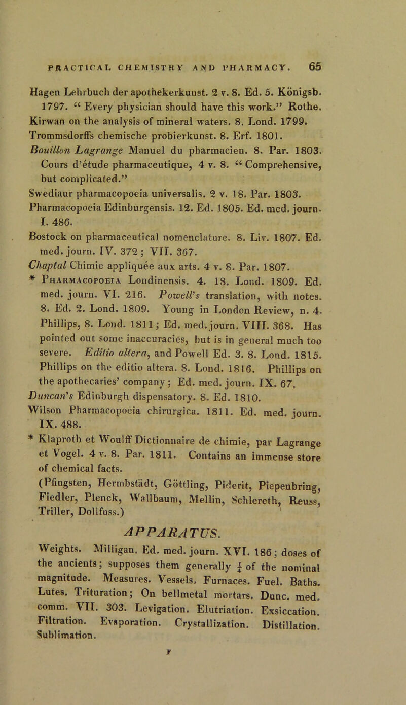 Hagen Lehrbuch der apothekerkunst. 2 v. 8. Ed. 5. Konigsb. 1797. “ Every physician should have this work.” Rothe. Kirwan on the analysis of mineral waters. 8. Lond. 1799. Trommsdorffs chemische probierkunst. 8. Erf. 1801. Bouillon Lagrange Manuel du pharmacien. 8. Par. 1803. Cours d’etude pharmaceutique, 4 v. 8. 44 Comprehensive, but complicated.” Swediaur pharmacopoeia universalis. 2 v. 18. Par. 1803. Pharmacopoeia Edinburgensis. 12. Ed. 1805. Ed. mcd. journ. I. 486. Bostock on pharmaceutical nomenclature. 8. Liv. 1807. Ed. med. journ. IV. 372; VII. 367. Chaptal Chimie appliquee aux arts. 4 v. 8. Par. 1807. * Pharmacopoeia Londinensis. 4. 18. Lor.d. 1809. Ed. med. journ. VI. 216. Pozeell's translation, with notes. 8. Ed. 2. Lond. 1809. Young in London Review, n. 4. Phillips, 8. Lond. 1811; Ed. med. journ. VIII. 368. Has pointed out some inaccuracies, but is in general much too severe. Edifio altera, and Powell Ed. 3. 8. Lond. 1813. Phillips on the editio altera. 8. Lond. 1816. Phillips on the apothecaries’ company ; Ed. med. journ. IX. 67. Duncan's Edinburgh dispensatory. 8. Ed. 1810. Wilson Pharmacopoeia chirurgica. 1811. Ed. med. journ. IX. 488. * Klaproth et Woulff Dictionnaire de chimie, par Lagrange et Vogel. 4 v. 8. Par. 1811. Contains an immense store of chemical facts. (Pfingsten, Hermbstadt, Gottling, Piderit, Piepenbring, Fiedler, Plenck, Wallbaum, Mellin, Schlereth, Reuss, Triller, Dollfuss.) APPARATUS. Weights. Milligan. Ed. med. journ. XVI. 186; doses of the ancients; supposes them generally i of the nominal magnitude. Measures. Vessels. Furnaces. Fuel. Baths. Lutes. Trituration; On bellmetal mortars. Dune. med. comm. VII. 303. Levigation. Elutriation. Exsiccation. Filtration. Evaporation. Crystallization. Distillation. Sublimation. r