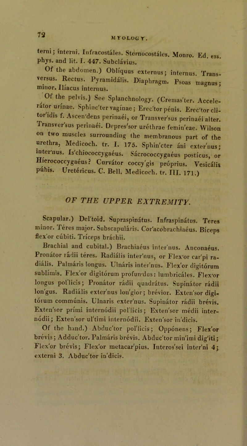 M YOLOG r. terni; interni. Infracostales. Sternocostales. Monro. Ed ess phys. and lit. I. 447. Subclavius. Of the abdomen.) Obliquus externus; internus. Trans- versus. Rectus. Pyramidalis. Diaphragm. Psoas magnus: minor. Iliacus internus. , Of the pelvis.) See Splanchnology. (Cremas'ter. Accele- rator urinae. Sphinc'tervaginae; Erec'torpenis. Erec'torcli- tor'idis f. Ascen'dens perinaei, or Transver'sus perinaei alter. Transver'sus perinaei. Depres'sor urethrae femin'eae, Wilson on two muscles surrounding the membranous part of the urethra, Medicoch. tr. I. 175. Sphin'cter £ni externus; inter'nus. Xs'chiococcygaeus. Sacrococcygaeus posticus, or Hierococcygaeus ? Curv£tor coccy'gis proprius. Vesicalis pubis. Uretericus. G. Bell. Medicoch. tr. III. 171.) OF THE UPPER EXTREMITY. Scapular.) Del'toid. Supraspinatus. Infraspinatus. Teres minor. Teres major. Subscapularis. Cor'acobrachiaeus. Biceps flexor cubiti. Triceps brachii. Brachial and cubital.) Brachiaeus inter'nus. Anconaeus. Pronator radii teres. Radialis inter'nus, or Flex'or car'pi ra- dialis. Palmaris longus. Ulnaris inter’nus. Flex'or digitorum sublimis. Flex'or digitorum profun-dus: lumbricales. Flex'or longus pol licis; Pronator radii quadratus. Supinator radii lon'gus. Radialis externus lon'gior; brevior. Exten'sor digi- torum communis. Ulnaris exter'nus. Supinator radii brevis. Exten'sor primi internodii pol'licis; Exten'sor medii inter- nodii; Exten'sor ul'timi internodii. Exten'sor in'dicis. Of the hand.) Abduc'tor pol'licis; Opponens; Flex'or brevis; Adduc'tor. Palmaris brevis. Abduc'tor min'imi dig'iti; Flex'or brevis; Flex'or metacar'pius. Interos’sei inter'ni 4; externi 3. Abduc'tor in'dicis.