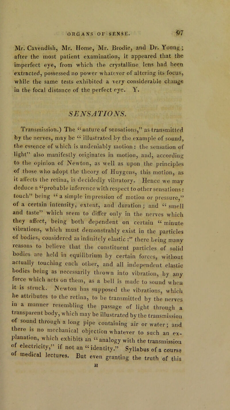 Mr. Cavendish, Mr. Home, Mr. Brodie, and Dr. Young; after the most patient examination, it appeared that the imperfect eye, from which the crystalline lens had been extracted, possessed no power whatever of altering its focus, while the same tests exhibited a very considerable change in the focal distance of the perfect eye. Y. SENSATIONS. Transmission.) The “nature of sensations,” as transmitted by the nerves, may be “ illustrated by the example of sound, the essence of which is undeniably motion: the seusation of light” also manifestly originates in motion, and, according to the opinion of Newton, as well as upon the principles of those who adopt the theory of Huygens, this motion, as it affects the retina, is decidedly vibratory. Hence we may deduce a “probable inference with respect to other sensations : touch” being “ a simple impression of motion or pressure,” of a certain intensity, extent, and duration; and “ smell and taste” which seem to differ only in the nerves which they affect, being both dependent on certain “ minute vibrations, which must demonstrably exist in the particles of bodies, considered as infinitely elastic there being many reasons to believe that the constituent particles of solid bodies are held in equilibrium by certain forces, without actually touching each other, and all independent elastic bodies being as necessarily thrown into vibration, by any force which acts on them, as a bell is made to sound when it is struck. Newton has supposed the vibrations, which he attributes to the retina, to be transmitted by the nerves in a manner resembling the passage of light through a transparent body, which may be illustrated by the transmission of sound through a long pipe containing air or water; and there is no mechanical objection whatever to such an ex- planat.on, which exhibits an “analogy with the transmission « electricity,” if not an « identity.” Syllabus of a course me ical lectures. But even granting the truth of this u