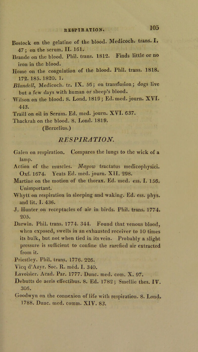 INSPIRATION. Bostock on the gelatine of the blood. Medicocli. trans. I. 47; on the serum. II. 161. Brande on the blood. Phil, trans. 1812. Finds little or no iron in the blood. Home on the coagulation of the blood. Phil, trans. 1818. 172. 185. 1820. 1. Blundell, Medicocli. tr. IX. 56; on transfusion; dogs live but a few days with human or sheep’s blood. Wilson on the blood. 8. Lond. 1819; Ed. med. journ. XVI. 443. Traill on oil in Serum. Ed. med. journ. XVI. 637. Thackrah on the blood. 8. Lond. 1819. (Berzelius.) RESPIRATION. Galen on respiration. Compares the lungs to the wick of a lamp. Action of the muscles. Mayow tractatus medicophysici. Oxf. 1674. Yeats Ed. med. journ. XII. 298. Martine on the motion of the thorax. Ed. med. ess. I. 156. Unimportant. Whytt on respiration in sleeping and waking. Ed. ess. phys. and lit. I. 436. J. Hunter on receptacles of air in birds. Phil, trans. 1774. 205. Darwin. Phil, trans. 1774. 344. Found that venous blood, when exposed, swells in an exhausted receiver to 10 times its bulk, but not when tied in its vein. Probably a slight pressure is sufficient to confine the rarefied air extracted from it. Priestley. Phil, trans. 1776. 226. Vicq d’Azyr. Soc. R. med. I. 340. Lavoisier. Acad. Par. 1777. Dune. med. com. X. 97. Debutts de aeris effectibus. 8. Ed. 1782; Smellie thes. IV. 306. Goodwyn on the connexion of life with respiration. 8. Lond. 1788. Dune. med. Comm. XIV. 83.