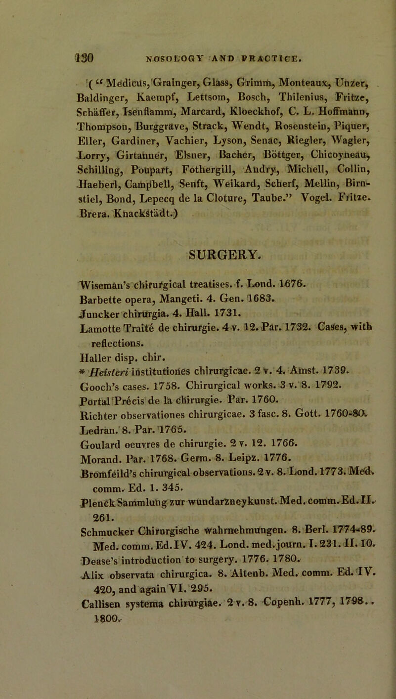 ( i( MedicUs,Grainger, Glass, Grimm, Monteaux, Unzer, Baldinger, Kaempf, Lettsom, Bosch, Thilenius, Fritze, Schaffer, Tsenflamm, Marcard, Kloeckhof, C. L. Hoffmann, Thompson, Burggrave, Strack, Wendt, Rosenstein, Piquer, Eller, Gardiner, Yachier, Lyson, Senac, Riegler, Wagler, Lorry, Girtanner, Eisner, Bacher, Bottger, Chicoyneau, Schilling, Poupart, Fothergill, Andry, Michell, Collin, •Haeberl, Campbell, Senft, Weikard, Scherf, Mellin, Birn- stiel, Bond, Lepecq de la Cloture, Taube.” Vogel. Fritze. Brera. KnackSt'adt.) SURGERY. Wiseman’s chirur'gical treatises, f. Lond. 1676. Barbette opera, Mangeti. 4. Gen. 1683. Juncker chirurgia. 4. Hall. 1731. Lamotte Traite de chirurgie. 4 v. 12. Par. 1732. Cases, with reflections. Haller disp. chir. * Helsteri institutiories chirurgicae. 2 v. 4. Amst. 1739. Gooch’s cases. 1758. Chirurgical works. 3 v. 8. 1792. Portal Preeis de la chirurgie. Par. 1760. Richter observationes chirurgicae. 3 fasc. 8. Gott. 1760-80. Ledran. 8. Par.’1765. Goulard oeuvres de chirurgie. 2 v. 12. 1766. Morand. Par. 1768. Germ. 8. Leipz. 1776. Bromfeild’s chirurgical observations. 2 v. 8. Lond. 1773. Med. comm. Ed. 1. 345. PlenckSammlung zur wundarzneykunst. Med. comm. Ed. IR 261. Schmucker Chirurgische wahrnehmungen. 8. Berl. 1774-89. Med. comm. Ed.IV. 424. Lond. med.journ. 1.231. II. 10. Lease’s introduction to surgery. 1776. 1780. Alix observata chirurgica. 8. Alteub. Med. comm. Ed. IV. 420, and again VI. 295. Callisen systema chirurgiae. 2v. 8. Copenh. 1777, 1798.. 1800.