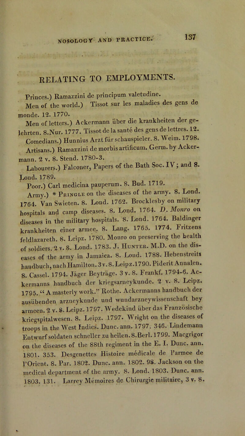 RELATING TO EMPLOYMENTS. Princes.) Ramazzini de principum valetudine. Men of the world.) Tissot sur les maladies des gens de monde. 12. 1770. Men of letters.) Ackermann iiber die krankheiten der ge- lehrten. 8.Nur. 1777. Tissot de la sante des gens de lettres. 12. Comedians.) Hunnius Arztfiir schauspieler. 8. Weim. 1798. Artisans.) Ramazzini de morbis artificum. Germ, by Acker- mann. 2 v. 8. Stend. 1780-3. Labourers.) Falconer, Papers of the Bath Soc. IV; and 8. Lond. 1789. Poor.) Carl medicina pauperum. 8. Bud. 1719. Army.) * Pringle on the diseases of the army. 8. Lond. 1764. Van Swieten. 8. Lond. 1762. Brocklesby on military hospitals and camp diseases. 8. Lond. 1764. D. Monro on diseases in the military hospitals. 8. Lond. 1764. Baldinger krankheiten einer armee. 8. Lang. 1765. 1774. Fritzens feldlazareth. 8. Leipz. 1780. Monro on preserving the health of soldiers. 2 v. 8. Lond. 1783. J. Hunter. M.D. on the dis- eases of the army in Jamaica. 8. Lond. 1788. Hebenstreits handbuch, nach Hamilton. 3 v. 8. Leipz.1790. Piderit Annalen. 8. Cassel. 1794. Jager Beytrage. 3 v. 8. Frankf. 1794-6. Ac- kermanns handbuch der kriegsarneykunde. 2 v. 8. Leipz. 1795 ^ A masterly work.” Rothe. Ackermanns handbuch der ausiibenden arzneykunde und wundarzneywissenschaft bey armeen. 2 v 8. Leipz. 1797. Wedekind iiber das Franzosische kriegspitalwesen. 8. Leipz. 1797. Wright on the diseases of troops in the West Indies. Dunc.ann. 1797. 346. Lindemann Entwurf soldaten schneller zu heilen. 8.Berl. 1799. Macgrigor on the diseases of the 88th regiment in the E. I. Dune. ann. 1801. 353. Desgenettes Histoire medicale de Parmee de l’Orient. 8. Par. 1802. Dune. ann. 1802. 98. Jackson on the medical department of the army. 8. Lond. 1803. Dune. ann. 1803. 131. Larrey Me moires de Chirurgie militaire, 3 v. 8.