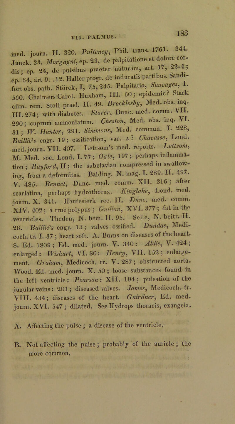 med. journ. II. 320. Pulteney, Phil, trans. 1761. 344. Junck! 33. Morgagni, ep. 23, de palpitatione et dolore cor- dis ; ep. 24, de pulsibus praeter naturam, art. 17, 2M, ep. 64, art 9.. 12. Haller progr. de induratispartibus. Sandi- fortobs. path. Storck, I, 75,245. Palpitatio, Sauvages, I. 560. Chalmers Carol. Huxham, III. 50; epidemic? Stark dim. rem. Stoll prael. II. 49. Brocklesby, Med. obs. inq. III. 274; with diabetes. Storer, Dune. med. comm. Vll. 290; cuprum ammoniatum. Cheston, Med. obs. inq. VI. 31 ; IV. Iiunier, 291. Simmons, Med. commun. I. 228, Baillie's engr. 19; ossification, var. A? Chavasse, Lond. med. journ. VII. 407. Lettsom’s med. reports. Lettsom, M. Med. soc. Lond. 1.77; Ogle, 197; perhaps inflamma- tion ; Bayford, II; the subclavian compressed in swallow- ing, from a deformitas. Balding. N. mag. I. 289. IT. 497. V. 485. Bennet, Dune. med. comm. XII. 316 ; after scarlatina, perhaps hydrothorax. Kinglake, Lond. med. journ. X. 341. Hautesierk rec. II. Dune. med. comm. XIV. 402; a true polypus; Guillan, XVI. 377-; fat in the ventricles. Theden, N. bem. II. 95. belle, N. beitr. II. 26. Baillie's engr. 13; valves ossified. Dundas, Medi- coch. tr. I. 37; heart soft. A. Burns on diseases of the heart. 8. Ed. 1809; Ed. med. journ. V. 340: Aldis, V. 424; enlarged: Wishart, VI. 80: Henry, VII. 152; enlarge- ment. Graham, Medicoch. tr. V.287; obstructed aorta. Wood. Ed. med. journ. X. 50; loose substances found in the left ventricle: Pearson: XII. 194; pulsation of the jugular veins: 201; diseased valves. James, Medicoch. tr. VIII. 434; diseases of the heart. Gairdner, Ed. med. journ. XVI. 547; dilated. See Hydrops thoracis, exangeia. A. Affecting the pulse ; a disease of the ventricle. B. Not affecting the pulse; probably of the auricle; the more common.