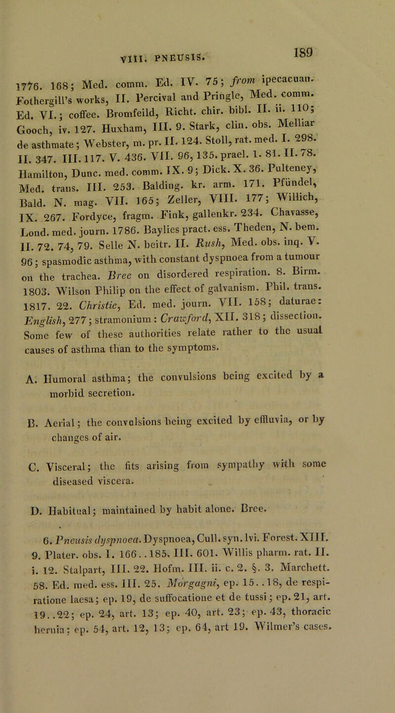 me. 168; Med. comm. Ed. IV. 75; from Ipeeacnan. Fothergill’s works, II. Percival and Pringle, Med. comm. Ed. VI.; coffee. Bromfeild, Richt. chir. bibl. II. 110 5 Gooch, iv. 127. Huxham, III. 9. Stark, clin. obs. Melliar de asthmate; Webster, m. pr. IE 124. Stoll, rat. med. I. 298. II. 347. III. 117. V. 436. VII. 96, 135. prael. 1. 81. II. 78. Hamilton, Dune. med. comm. IX. 9; Dick. X. 36. Pulteney, Med. trans. III. 253. Balding, kr. arm. 171. Pfundel, Bald. N. mag. VII. 165; Zeller, VIII. 177; Willich, IX. 267. Fordyce, fragm. Fink, gallenkr. 234. Chavasse, Lond. med. journ. 1786. Baylies pract. ess. Theden, N. bem. II. 72. 74, 79. Selle N. beitr. II. Rush, Med. obs. inq. V. 96; spasmodic asthma, with constant dyspnoea from a tumour on the trachea. Bree on disordered respiration. 8. Birm. 1803. Wilson Philip on the effect of galvanism. Phil, trans. 1817. 22. Christie, Ed. med. journ. VII. 158; daturae: English, 277; stramonium: Crawford, XII. 318; dissection. Some few of these authorities relate rather to the usual causes of asthma than to the symptoms. A. Humoral asthma; the convulsions being excited by a morbid secretion. B. Aerial; the convulsions being excited by effluvia, or by changes of air. C. Visceral; the fits arising from sympathy with some diseased viscera. D. Habitual; maintained by habit alone. Bree. 6. Pneusis dyspnoea. Dyspnoea, Cull. syn. lvi. Forest. XIII. 9. Plater, obs. I. 166.. 185. III. 601. Willis pharm. rat. II. i. 12. Stalpart, III. 22. Hofm. III. ii. c. 2. §. 3. Marchett. 58. Ed. med. ess. III. 25. Morgagni, ep. 15. .18, de respi- ratione laesa; ep. 19, de suffocatione et de tussi; ep.21, art. 19..22; ep. 24, art. 13; ep. 40, art. 23; ep. 43, thoracic hernia; ep. 54, art. 12, 13; ep. 64, art 19. Wilmer’s cases.