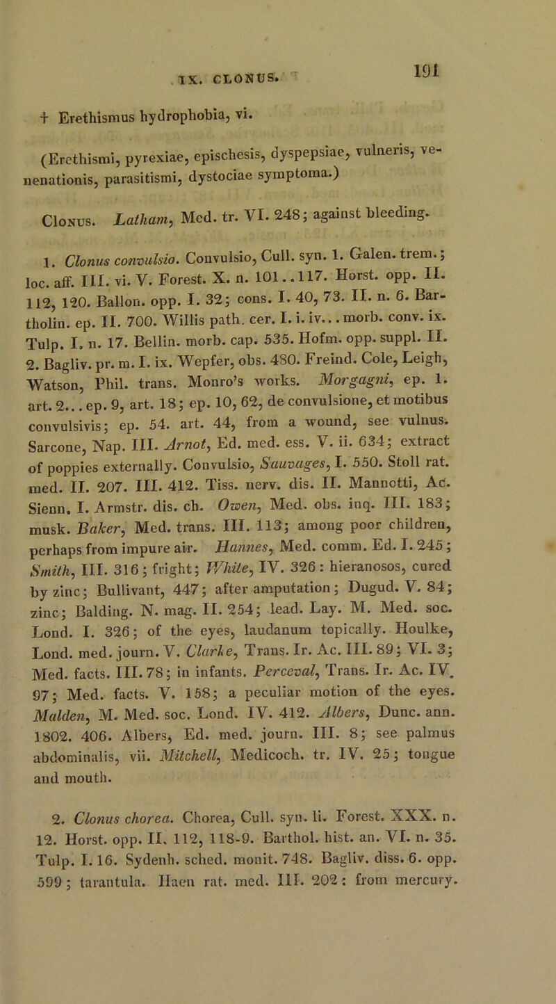 + Erethismus hydrophobia, vi. (Erethismi, pyrexiae, epischesis, dyspepsiae, vulneris, ve- nenationis, parasitismi, dystociae symptoraa.) CIonus. Latham, Med. tr. VI. 248; against bleeding. 1. Clonus convulsio. Convulsio, Cull. syn. 1. Galen, trem.; loc. aff. III. vi. V. Forest. X. n. 101.. 117. Horst, opp. II. 112, 120. Ballon, opp. I. 32; cons. I. 40, 73. II. n. 6. Bar- tholin. ep. II. 700. Willis path. cer. I. i. iv.. .morb. conv. ix. Tulp. I. n. 17. Beilin, morb. cap. 535. Hofm. opp. suppl. II. 2. Bagliv. pr. m. I. ix. Wepfer, obs. 480. Freind. Cole, Leigh, Watson, Phil, trans. Monro’s works. Morgagni, ep. 1. art. 2... ep. 9, art. 18; ep. 10, 62, de convulsione, et motibus convulsivis; ep. 54. art. 44, from a wound, see vulnus. Sarcone, Nap. III. Arnot, Ld. med. ess. V. ii. 634; extract of poppies externally. Convulsio, Sauvages, I. 550. Stoll rat. med. II. 207. III. 412. Tiss. nerv. dis. II. Mannctti, Ac. Sienn. I. Armstr. dis. ch. Owen, M^ed. obs. inq. III. 183} musk. Baker, Med. trans. III. 113; among poor children, perhaps from impure ai-r. Iiannes, Med. comm. Ed. I. 245 ; Smith, III. 316; fright; White, IV. 326: hieranosos, cured by zinc; Bullivant, 447; after amputation; Dugud. V. 84; zinc; Balding. N. mag. 11.254; lead. Lay. M. Med. soc. Lond. I. 326; of the eyes, laudanum topically. Houlke, Lond. med. journ. V. Clarke, Trans. Ir. Ac. 01.89; VI. 3; Med. facts. III. 78; in infants. Perceval, Trans. Ir. Ac. IV. 97; Med. facts. V. 158; a peculiar motion of the eyes. Malden, M. Med. soc. Lond. IV. 412. Albers, Dune. ann. 1802. 406. Albers, Ed. med. journ. III. 8; see palmus abdominalis, vii. Mitchell, Medicoch. tr. IV. 25; tongue and mouth. 2. Clonus chorea. Chorea, Cull. syn. li. Forest. XXX. n. 12. Horst, opp. II. 112, 118-9. Barthol. hist. an. VI. n. 35. Tulp. 1.16. Sydenh. sched. monit. 748. Bagliv, diss. 6. opp. 599; tarantula. Ilaen rat. med. 111. 202 : from mercury.