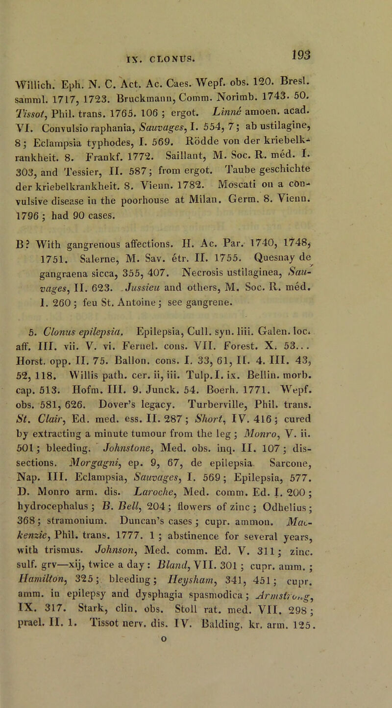 Willich. Eph. N. C. Act. Ac. Caes. Wepf. obs. 120. Bresl. samml. 1717, 1723. Bruckmanii, Comm. Norimb. 1743. 50. Tissot, Phil, trans. 1765. 106 ; ergot. Linne amoen. acad. VI. Convulsio raphania, Sauvages, I. 554, 7; ab ustilagine, 8; Eclampsia typhodes, I. 569. Rodde von der kriebelk- rankheit. 8. Frankf. 1772. Saillant, M. Soc. R. med. I. 303, and Tessier, II. 587; from ergot. Taube geschichte der kriebelkrankheit. 8. Vienn. 1782. Moscati on a con- vulsive disease in the poorhouse at Milan. Germ. 8. Vienn. 1796 ; had 90 cases. B? With gangrenous affections. II. Ac. Par. 1740, 1748$ 1751. Salerne, M. Sav. etr. II. 1755. Quesnay de ■ y gangraena sicca, 355, 407. Necrosis ustilaginea, Sal- vages, II. 623. Jussieu and others, M. Soc. R. med. 1. 260; feu St. Antoine; see gangrene. 5. Clonus epilepsia. Epilepsia, Cull. syn. liii. Galen, loc. aff. III. vii. V. vi. Feruel. cons. VII. Forest. X. 53... Horst, opp. II. 75. Ballon, cons. I. 33, 61, II. 4. III. 43, 52, 118. Willis path. cer. ii, iii. Tulp.I. ix. Beilin, morb. cap. 513. Hofm. III. 9. Junck. 54. Boerh. 1771. Wepf. obs. 581, 626. Dover’s legacy. Turberville, Phil, trans. St. Clair, Ed. med. ess. II. 287 ; Short, IV. 416; cured by extracting a minute tumour from the leg; Monro, V. ii. 501; bleeding. Johnstone, Med. obs. inq. II. 107; dis- sections. Morgagni, ep. 9, 67, de epilepsia. Sarcone, Nap. III. Eclampsia, Sauvages, I. 569; Epilepsia, 577. D. Monro arm. dis. Laroche, Med. comm. Ed. I. 200 ; hydrocephalus ; B. Bell, 204 ; flowers of zinc ; Odhelius ; 368; stramonium. Duncan’s cases; cupr. ammon. Mac- kenzie, Phil, trans. 1777. 1 ; abstinence for several years, with trismus. Johnson, Med. comm. Ed. V. 311; zinc, sulf. grv—xij, twice a day: Bland, VII. 301 ; cupr. amm. ; Hamilton, 325; bleeding; Ileysham, 341, 451 ; cupr. amm. in epilepsy and dysphagia spasmodica; Armstrong, IX. 317. Stark, cliti. obs. Stoll rat. med. VII. 298 ; prael. II. 1. Tissot nerv. dis. IV. Balding, ltr. arm. 125. o