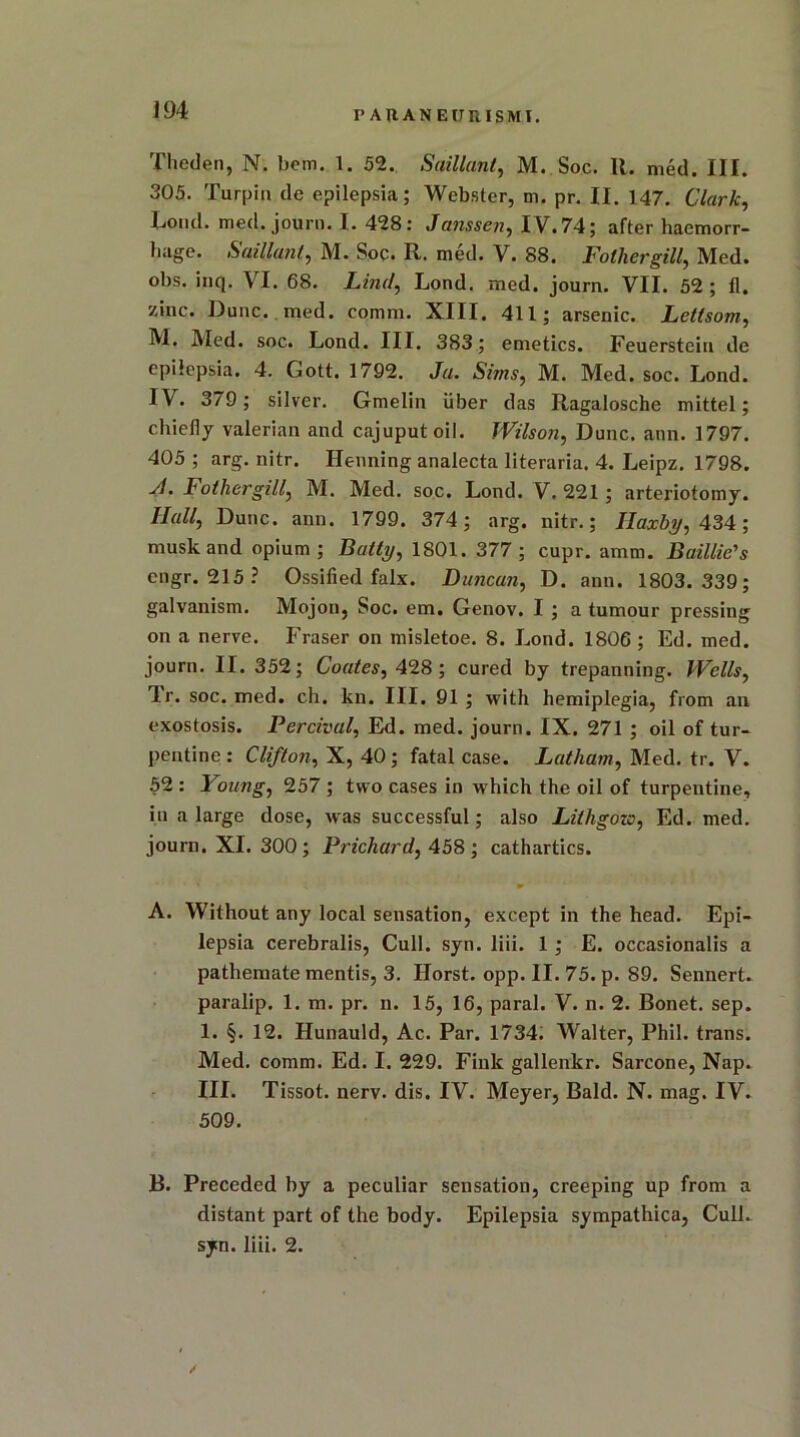 r AUANEUUISMI. Theden, N. bom. 1. 52. Saillant, M. Soc. It. med. III. 305. Turpin de epilepsia; Webster, m. pr. II. 147. Clark, Loud. med. journ. I. 428: Janssen, IV.74; after haemorr- hage. Saillant, M. Soc. It. med. V. 88. Pother gill, Med. obs. inq. VI. 68. Lind, Lond. med. journ. VII. 52; fl. zinc. Dune. med. comm. XIII. 411; arsenic. Letlsom, M. Med. soc. Lond. III. 383; emetics. Feuerstein de epilepsia. 4. Gott. 1792. Ja. Sims, M. Med. soc. Lond. I\. 3/9; silver. Gmelin iiber das Ragalosche mittel; chiefly valerian and cajuputoil. Wilson, Dune. ann. 1797. 405 ; arg. nitr. Henning analecta literaria. 4. Leipz. 1798. A. Fot her gill, M. Med. soc. Lond. V. 221 ; arteriotomy. Hall, Dune. ann. 1799. 374; arg. nitr.; Ilaxby, 434; musk and opium; Batty, 1801. 377; cupr. amm. Baillie's engr. 215? Ossified falx. Duncan, D. ann. 1803.339; galvanism. Mojon, Soc. em. Genov. I ; a tumour pressing on a nerve. Fraser on misletoe. 8. Lond. 1806 ; Ed. med. journ. II. 352; Coates, 428; cured by trepanning. Wells, Tr. soc. med. ch. kn. III. 91 ; with hemiplegia, from an exostosis. Percival, Ed. med. journ. IX. 271 ; oil of tur- pentine : Clifton, X, 40; fatal case. Latham, Med. tr. V. 52 : Young, 257 ; two cases in which the oil of turpentine, in a large dose, was successful; also Lithgozo, Ed. med. journ. XI. 300 ; Prichard, 458 ; cathartics. A. Without any local sensation, except in the head. Epi- lepsia cerebralis, Cull. syn. liii. 1 ; E. occasionalis a pathemate mentis, 3. Ilorst. opp. II. 75. p. 89. Sennert. paralip. 1. m. pr. n. 15, 16, paral. V. n. 2. Bonet. sep. 1. §. 12. Hunauld, Ac. Par. 1734. Walter, Phil, trans. Med. comm. Ed. I. 229. Fink gallenkr. Sarcone, Nap. III. Tissot. nerv. dis. IV. Meyer, Bald. N. mag. IV. 509. B. Preceded by a peculiar sensation, creeping up from a distant part of the body. Epilepsia sympathica, Cull, syn. liii. 2. /