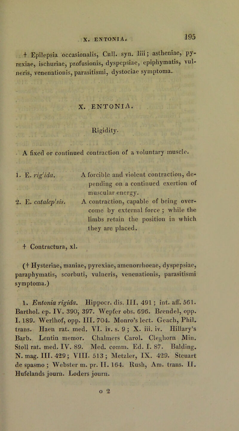 t Epilepsia occasionalis, Cull. sjn. liii; astheniae, py^ rexiae, ischuriae, profusionis, dyspepsiae, epiphymatis, vul neris, venenationis, parasitismi, dystociae symptoma. X. ENTONIA. Rigidity. A fixed or continued contraction of a voluntary muscle. 1. E. rig'ida. A forcible and violent contraction, de- pending on a continued exertion of muscular energy. 2. E. catalep'sis. A contraction, capable of being over- come by external force ; while the limbs retain the position in which they are placed. + Contractura, xl. (+ Hysteriae, maniae, pyrexiae, amenorrhoeae, dyspepsiae, paraphymatis, scorbuti, vulneris, venenationis, parasitismi symptoma.) 1. Entonia rigula. Hippocr. dis. III. 491; int. aff. 561. Barthol. ep. IV. 390, 397. Wepfer obs. 696. Brendel, opp. I. 189. Werlliof, opp. III. 704. Monro’s lect. Geach, Phil, trails. Haen rat. med. VI. iv. s. 9 ; X. iii. iv. Hillary’s Barb. Lentin raemor. Chalmers Carol. Cleghorn Min. Stoll rat. med. IV. 89. Med. comm. Ed. I. 87. Balding. N. mag. III. 429; VIII. 513; Metzler, IX. 429. Steuart de spasmo ; Webster m. pr. II. 164. Rush, Am. trails. II. Hufelands journ. Loders journ.