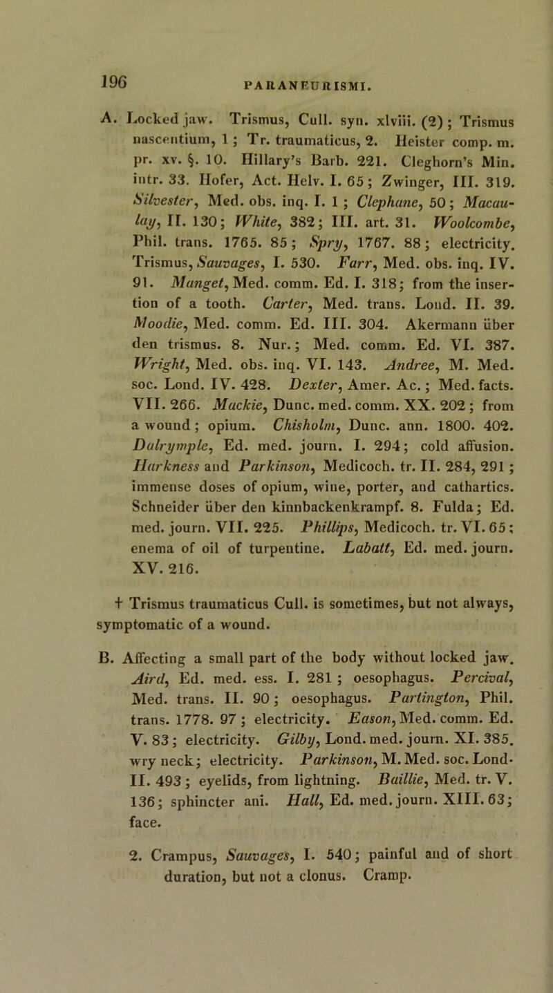 PAItANFUIlISMI. A. Locked jaw. Trismus, Cull. syn. xlviii. (2) ; Trismus nasceiitiurn, 1 ; Tr. traumaticus, 2. Ileister comp. m. pr. xv. §. 10. Hillary’s Barb. 221. Cleghorn’s Min. intr. 33. Ilofer, Act. Helv. I. 65 ; Zwinger, III. 319. Silvester, Med. obs. inq. I. 1 ; Clephune, 50; Macau- l(ii/, II. 130; White, 382; III. art. 31. Woolcombe, Phil, trans. 1765. 85; Spry, 1767. 88; electricity. Trismus, Sauvages, I. 530. Farr, Med. obs. inq. IV. 91. Manget, Med. comm. Ed. I. 318; from the inser- tion of a tooth. Carter, Med. trans. Loud. II. 39. ftloodie, Med. comm. Ed. III. 304. Akermann iiber den trismus. 8. Nur.; Med. comm. Ed. VI. 387. Wright, Med. obs. inq. VI. 143. Andree, M. Med. soc. Loud. IV. 428. Dexter, Amer. Ac.; Med.facts. VII. 266. Mackie, Dune. med. comm. XX. 202 ; from a wound; opium. Chisholm, Dune. ann. 1800. 402. Dalrymple, Ed. med. journ. I. 294; cold affusion. Ilarkness and Parkinson, Medicoch. tr. II. 284, 291 ; immense doses of opium, wine, porter, and cathartics. Schneider iiber den kinnbackenkrampf. 8. Fulda; Ed. med. journ. VII. 225. Phillips, Medicoch. tr. Vl. 65 ; enema of oil of turpentine. Labatt, Ed. med. journ. XV. 216. + Trismus traumaticus Cull, is sometimes, but not always, symptomatic of a wound. B. Affecting a small part of the body without locked jaw. Aird, Ed. med. ess. I. 281 ; oesophagus. Percival, Med. trans. II. 90; oesophagus. Partington, Phil, trans. 1778. 97; electricity. Eason, Med. comm. Ed. V. 83 ; electricity. Gilby, Lond. med. journ. XI. 385. wryneck; electricity. Parkinson, M. Med. soc. Lond* II. 493 ; eyelids, from lightning. Baillie, Med. tr. V. 136; sphincter ani. Hall, Ed. med. journ. XIII. 63; face. 2. Crampus, Sauvages, I. 540; painful and of short duration, but not a clonus. Cramp.