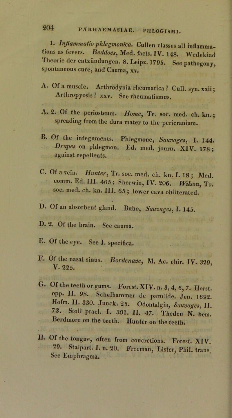 201 I. Injlammatiophlegmonica. Cullen classes all inflamma- tions as fevers. Beddoes, Med. facts. IV. 148. Wedekind Thcorie der entziindungen. 8. Leipz. 1795. See pathogeny, spontaneous cure, and Cauma, xv. A. Of a muscle. Arthrodynia rheumatica ? Cull. syn. xxii; Arthropyosis ? xxv. See rheumatismus. A. 2. Of the periosteum. Home, Tr. soc. med. ch. kn.; spreading from the dura mater to the pericranium. B. Of the integuments. Phlegmone, Sauvages, I. 144. Drapes on phlegmon. Ed. med. journ. XIV. 178; against repellents. C. Of a vein. Hunter, Tr. soc. med. ch. kn. I. 18 ; Med. comm. Ed. ill. 465; Sherwin, IV. 206. Wilson, Tr. soc. med. ch. kn. III. 65 ; lower cava obliterated. D. Of an absorbent gland. Bubo, Sauvages, I. 145. D. 2. Of the brain. See cauma. E. Of the eye. See I. specifica. F. Of the nasal sinus. Bor denave, M. Ac. chir. IV. 329, V. 225. 0. Of the teeth or gums. Forest. XIV. n. 3,4, 6, 7. Horst, opp. II. 98. Schelhammer de parulide. Jen. 1692. Jlofm. II. 330. Junck. 25. Odontalgia, Sauvages, II. 73. Stoll prael. I. 391. II. 47. Theden N. bem. Berdmore on the teeth. Hunter on the teeth. II. Of the tongue, often from concretions. Forest. XIV. 29. ^ Stalpart. I. n. 20. Freeman, Lister, Phil, trans. See Emphragma.