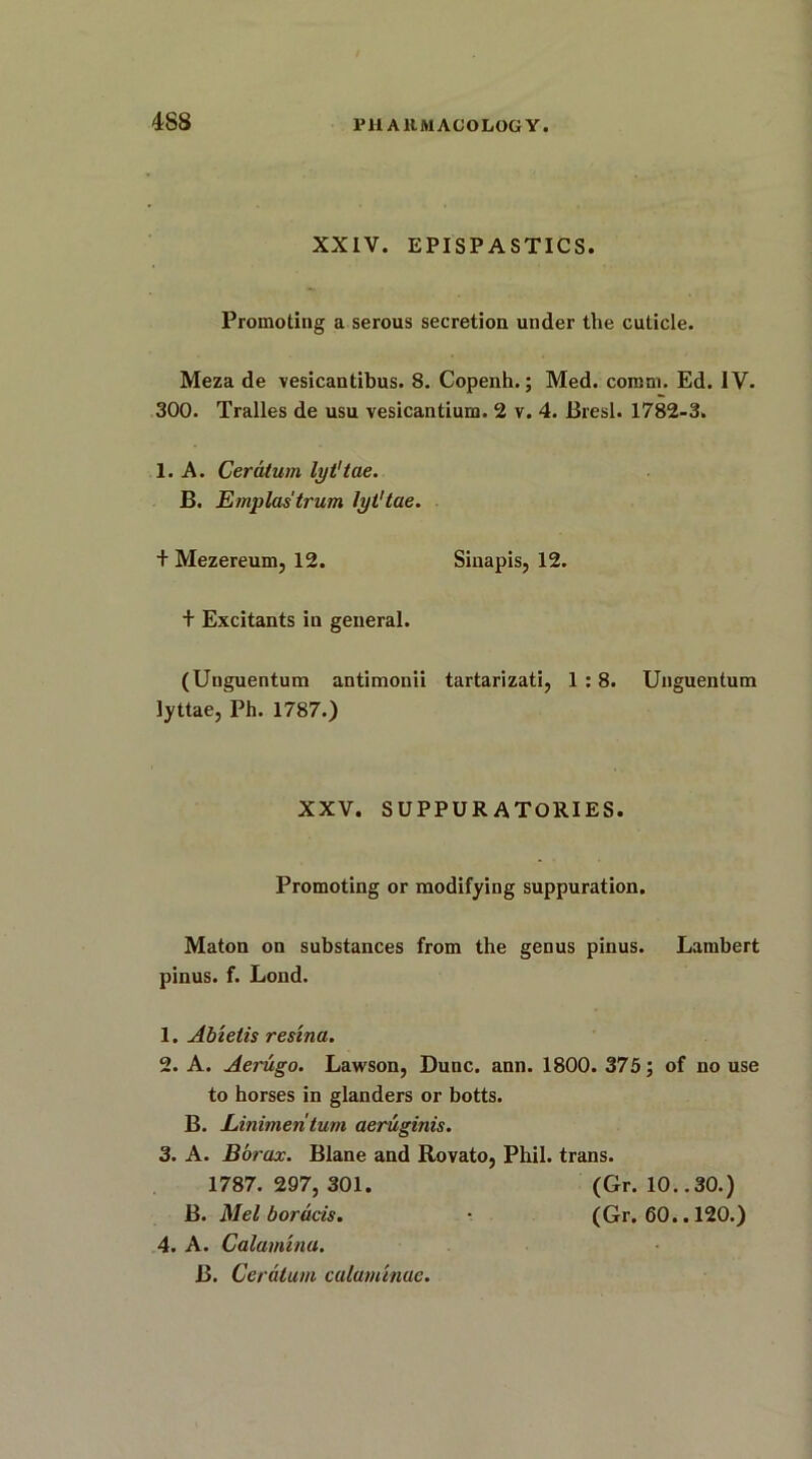 XXIV. EPISPASTICS. Promoting a serous secretion under the cuticle. Meza de vesicantibus. 8. Copenh.; Med. comm. Ed. IV. 300. Tralles de usu vesicantium. 2 v. 4. Bresl. 1782-3. 1. A. Ceratum lyt'tae. B. Emplastrum lyt'tae. + Mezereum, 12. Sinapis, 12. + Excitants in general. (Unguentum antimonii tartarizati, 1:8. Unguentum lyttae, Ph. 1787.) XXV. SUPPUR ATORIES. Promoting or modifying suppuration. Maton on substances from the genus pinus. Lambert pinus. f. Lond. 1. Abietis resina. 2. A. Aerugo. Lawson, Dune. ann. 1800. 375; of no use to horses in glanders or botts. B. Linimentum aeruginis. 3. A. Borax. Blane and Rovato, Phil, trans. 1787. 297, 301. (Gr. 10..30.) B. Mel borucis. - (Gr. 60.. 120.) 4. A. Calamma. B. Ceratum calarntnue.