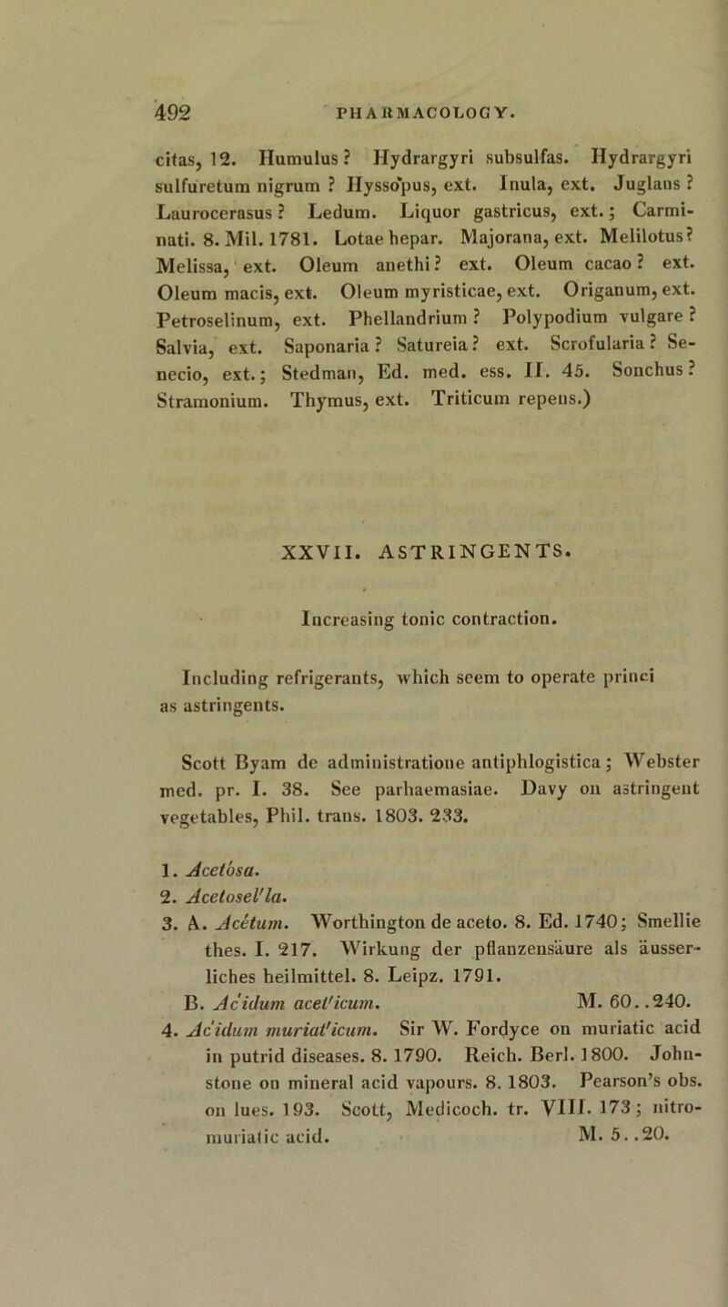 citas, 12. Humulus ? Hydrargyri subsulfas. Hydrargyri sulfuretum nigrum ? Hyssopus, ext. Inula, ext. Juglans ? Laurocerasus ? Ledum. Liquor gastricus, ext.; Carmi- nati. 8. Mil. 1781. Lotae hepar. Majorana, ext. Melilotus? Melissa, ext. Oleum anethi ? ext. Oleum cacao ? ext. Oleum macis, ext. Oleum myristicae, ext. Origanum, ext. Petroselinum, ext. Phellandrium ? Polypodium vulgare ? Salvia, ext. Saponaria ? Satureia? ext. Scrofularia ? Se- necio, ext.; Stedman, Ed. med. ess. II. 45. Sonchus ? Stramonium. Thymus, ext. Triticum repeus.) XXVII. ASTRINGENTS. Increasing tonic contraction. Including refrigerants, which seem to operate princi as astringents. Scott Byam de administratioue antiphlogistica; Webster med. pr. I. 38. See parhaemasiae. Davy on astringent vegetables, Phil, trans. 1803. 233. 1. Acetosu. 2. Acetosel'la. 3. A. Acetum. Worthington de aceto. 8. Ed. 1740; Smellie thes. I. 217. Wirkung der pflanzensaure als ausser- liches heilmittel. 8. Leipz. 1791. B. Acidum acet'icum. M. 60. .240. 4. Aculum muriat'icum. Sir W. Fordyce on muriatic acid in putrid diseases. 8. 1790. Reich. Berl. 1800. John- stone on mineral acid vapours. 8. 1803. Pearson’s obs. on lues. 193. Scott, Medicoch. tr. VIII. 173; nitro- murialic acid. M. 5. .20.