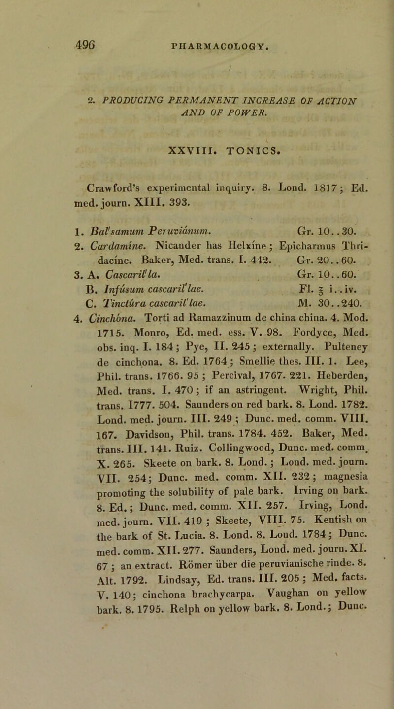 J 2. PRODUCING PERMANENT INCREASE OF ACTION AND OF POWER. XXVIII. TONICS. Crawford’s experimental inquiry. 8. Lond. 1817; Ed. med. journ. XIII. 393. 1. Bal'samum Pejuvianum. Gr. 10..30. 2. Cardamine. Nicander has Ilelxine; Epicharmus Thri- dacine. Baker, Med. trans. I. 442. Gr. 20. .60. 3. A. Cascaril'la. Gr. 10..60. B. Injusum cascaril'lae. FI. § i..iv. C. Tinctura cascaril'lae. M. 30..240. 4. Cinchona. Torti ad Ramazzinum de china china. 4. Mod. 1715. Monro, Ed. med. ess. V. 98. Fordyce, Med. obs. inq. I. 184 ; Pye, II. 245 ; externally. Pulteney de cinchona. 8. Ed. 1764; Smellie thes. III. 1. Lee, Phil, trans. 1766. 95 ; Percival, 1767. 221. Heberden, Med. trans. I. 470; if an astringent. Wright, Phil, trans. 1777. 504. Saunders on red bark. 8. Lond. 1782. Lond. med. journ. III. 249 ; Dune. med. comm. VIII. 167. Davidson, Phil, trans. 1784. 452. Baker, Med. trans. III. 141. Ruiz. Collingwood, Dune. med. commi X. 265. Skeete on bark. 8. Lond.; Lond. med. journ. VII. 254; Dune. med. comm. XII. 232; magnesia promoting the solubility of pale bark. Irving on bark. 8. Ed.; Dune. med. comm. XII. 257. Irving, Lond. med. journ. VII. 419 ; Skeete, VIII. 75. Kentish on the bark of St. Lucia. 8. Lond. 8. Lond. 1784; Dune, med. comm. XII. 277. Saunders, Lond. med. journ. XI. 67 ; an extract. Romer liber die peruvianische rinde. 8. Alt. 1792. Lindsay, Ed. trans. III. 205 ; Med. facts. V. 140; cinchona brachycarpa. Vaughan on yellow bark. 8.1795. Relph on yellow bark. 8. Lond.; Dune.