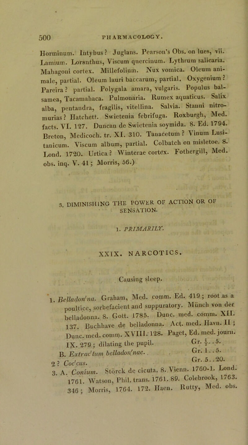 Horminum. Intybus? Juglans. Pearson’s Obs. on lues, vii. Lamium. Loranthus, Viscum querciuum. Lythrum salicaria. Mahagoni cortex. Millefolium. Nux vomica. Oleum ani- male, partial. Oleum lauri baccarum, partial. Oxygenium ? Pareira? partial. Polygala amara, vulgaris. Populus bal- samea, Tacamahaca. Pulmonaria. Rumex aquaticus. Salix alba, pentandra, fragilis, vitellina. Salvia. Stauni mtro- murias? Hatchett. Swietenia febrifuga. Roxburgh, Med. facts. VI. 127. Duncan de Swietenia soymida. 8. Ed. 1794. Breton, Medicoch. tr. XL 310. Tanacetum ? Yinum Lusi- tanicum. Viscum album, partial. Colbatch on misletoe. 8. Lond. 1720. Urtica? Winterae cortex. Fothergill, Med. obs. inq. V. 41; Morris, 56.) 3 diminishing the power of action or of SENSATION. 1. PRIMARILY. XXIX. NARCOTICS. Causing sleep. 1. Belladon'na. Graham, Med. comm. Ed. 419; root.as a poultice, sorbefacient and suppuratory. Munch von der belladonna. 8. Gott. 1785. Dune. med. comm. XII. 137 Buchhave de belladonna. Act. med. Havn. II ; Dune. med. comm. XVIII. 128. Paget, Ed. med. jour... IX. 279 ; dilating the pupil. Gr. T.. 5. B. Extrac'turn belladon'nue. . Gr. 1.. 5. „ , r , c Gr. 5..20. 2 ? Coc cus. 3 A Comum. Stbrck de cicuta. 8. Vienn. 1760-1. Lond. 1761. Watson, Phil, trans. 1761. 89. Colebrook, 1763. 346 ; Morris, 1764. 172. Haen. Rutty, Med. obs.