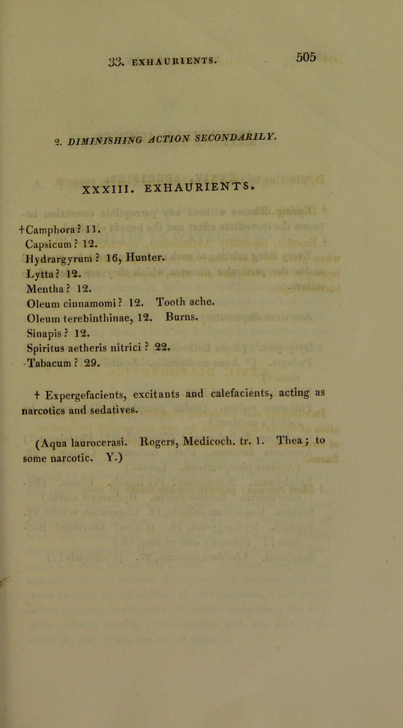 33. EXUAURIENTS. 2. DIMINISHING ACTION SECONDARILY. XXXIII. EXHAURIENTS. +Camphora? 11. Capsicum? 12. Hydrargyrum ? 16, Hunter. Lytta? 12. Mentha? 12. Oleum cinnamomi? 12. Toothache. Oleum terebinthinae, 12. Burns. Sinapis ? 12. Spiritus aetheris nitrici ? 22, Tabacum ? 29. + Expergefacients, excitants and calefacients, acting as narcotics and sedatives. (Aqua laurocerasi. Rogers, Medicoch. tr. 1. Thea; to some narcotic. Y.)