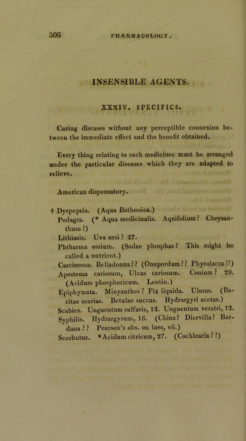 INSENSIBLE AGENTS. XXXIV. SPECIFICS. Curing diseases without any perceptible connexion be- tween the immediate effect and the benefit obtained. Every thing relating to such medicines must be arranged under the particular diseases which they are adapted to relieve. American dispensatory. + Dyspepsia. (Aqua Bathonica.) Podagra. (* Aqua medicinalis. Aquifolium ? Chrysan- thum ?) Lithiasis. Uva ursi ? 27. Phtharma ossium. (Sodae phosphas ? This might be called a nutrient.) Carcinoma. Belladonna?? (Onopordum?? Phytolacca??) Apostema cariosum, Ulcus cariosum. Conium ? 29. (Acidum phosphoricum. Lentin.) Epiphymata. Minyanthes ? Pix liquida. Ulmus. (Ba- ritae murias. Betulae succus. Hydrargyri acetas.) Scabies. Unguentum sulfuris, 12. Unguentum veratri, 12. Syphilis. Hydrargyrum, 16. (China? Diervilla? Bar- dana ? ? Pearson’s obs. on lues, vii.) Scorbutus. * Acidum citricum, 27. (Cochlearia ? ?)