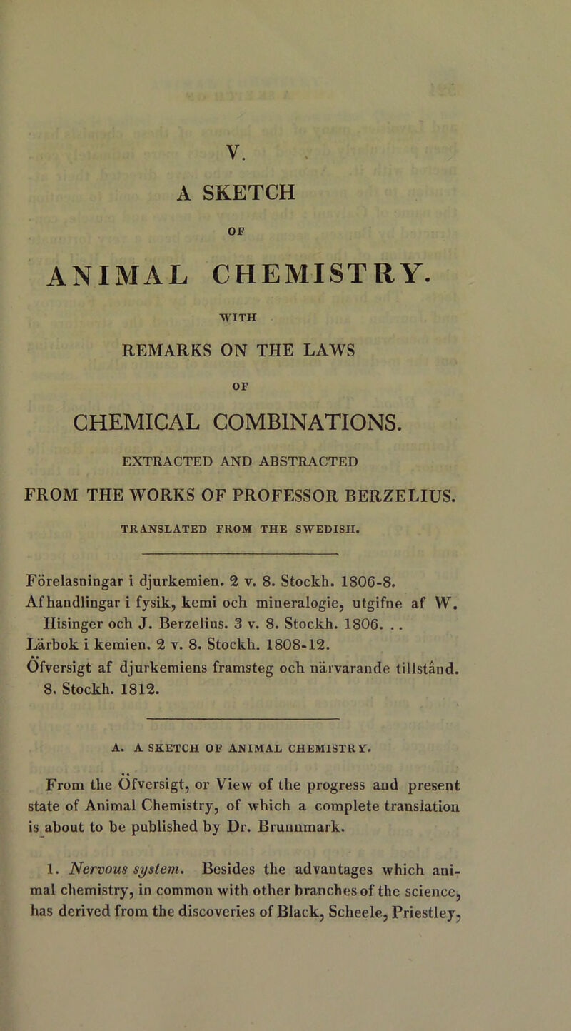 y. A SKETCH OF ANIMAL CHEMISTRY. WITH REMARKS ON THE LAWS OF CHEMICAL COMBINATIONS. EXTRACTED AND ABSTRACTED FROM THE WORKS OF PROFESSOR BERZELIUS. TRANSLATED FROM THE SWEDISH. Forelasningar i djurkemien. 2 v. 8. Stockh. 1806-8. Afhandlingar i fysik, kemi och mineralogie, utgifne af W. Hisinger och J. Berzelius. 3 v. 8. Stockh. 1806. . . Larbok i kemien. 2 v. 8. Stockh. 1808-12. Ofversigt af djurkemiens framsteg och n'arvarande tillstand. 8. Stockh. 1812. A. A SKETCH OF ANIMAL CHEMISTRY. From the Ofversigt, or View of the progress and present state of Animal Chemistry, of which a complete translation is about to be published by Dr. Brunnmark. 1. Nervous system. Besides the advantages which ani- mal chemistry, in common with other branches of the science, has derived from the discoveries of Black, Scheele, Priestley,