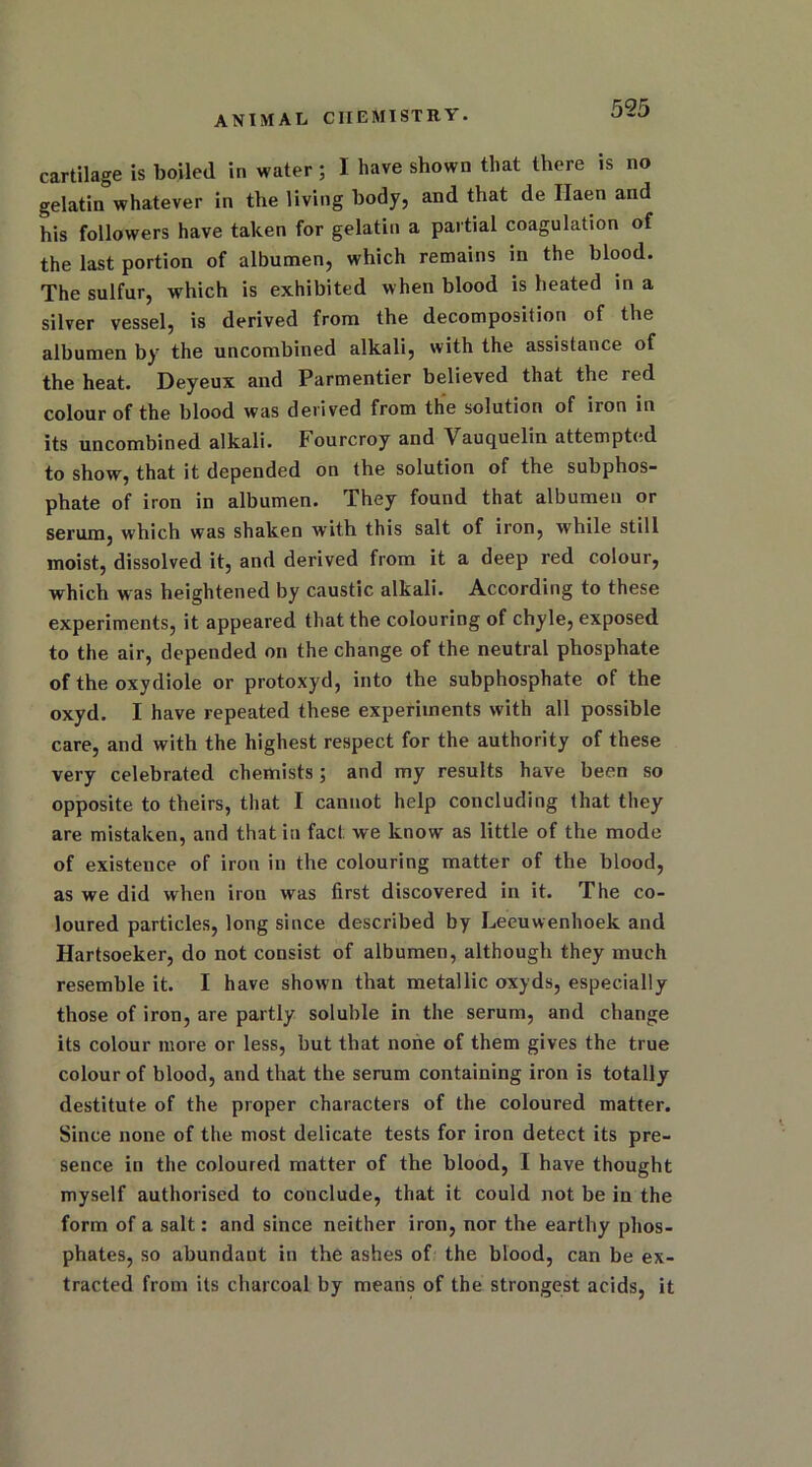 cartilage is boiled in water; I have shown that there is no gelatin whatever in the living body, and that de Ilaen and his followers have taken for gelatin a partial coagulation of the last portion of albumen, which remains in the blood. The sulfur, which is exhibited when blood is heated in a silver vessel, is derived from the decomposition of the albumen by the uncombined alkali, with the assistance of the heat. Deyeux and Parmentier believed that the red colour of the blood was derived from the solution of iron in its uncombined alkali. Fourcroy and Vauquelin attempted to show, that it depended on the solution of the subphos- phate of iron in albumen. They found that albumen or serum, which was shaken with this salt of iron, while still moist, dissolved it, and derived from it a deep red colour, which was heightened by caustic alkali. According to these experiments, it appeared that the colouring of chyle, exposed to the air, depended on the change of the neutral phosphate of the oxydiole or protoxyd, into the subphosphate of the oxyd. I have repeated these experiments with all possible care, and with the highest respect for the authority of these very celebrated chemists; and my results have been so opposite to theirs, that I cannot help concluding that they are mistaken, and that in fact we know as little of the mode of existence of iron in the colouring matter of the blood, as we did when iron was first discovered in it. The co- loured particles, long since described by Leeuwenhoek and Hartsoeker, do not consist of albumen, although they much resemble it. I have shown that metallic oxyds, especially those of iron, are partly soluble in the serum, and change its colour more or less, but that none of them gives the true colour of blood, and that the serum containing iron is totally destitute of the proper characters of the coloured matter. Since none of the most delicate tests for iron detect its pre- sence in the coloured matter of the blood, I have thought myself authorised to conclude, that it could not be in the form of a salt: and since neither iron, nor the earthy phos- phates, so abundant in the ashes of the blood, can be ex- tracted from its charcoal by means of the strongest acids, it