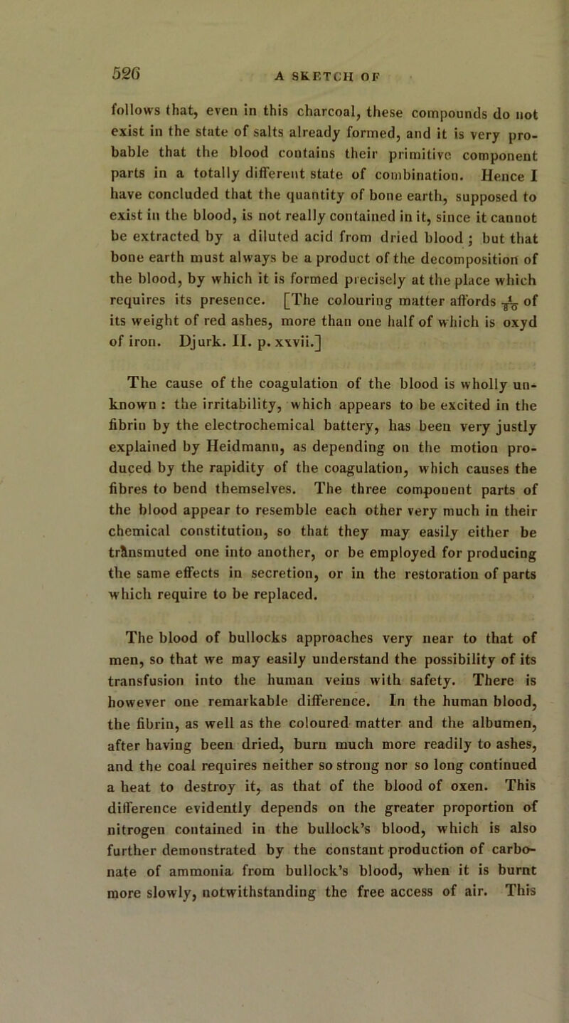 follows that, even in this charcoal, these compounds do not exist in the state of salts already formed, and it is very pro- bable that the blood contains their primitive component parts in a totally different state of combination. Hence I have concluded that the quantity of bone earth, supposed to exist in the blood, is not really contained in it, since it cannot be extracted by a diluted acid from dried blood ; but that bone earth must always be a product of the decomposition of the blood, by which it is formed precisely at the place which requires its presence. [The colouring matter affords -j!_ of its weight of red ashes, more than one half of which is oxyd of iron. Djurk. II. p. xxvii.] The cause of the coagulation of the blood is wholly un- known : the irritability, which appears to be excited in the fibrin by the electrochemical battery, has been very justly explained by Heidmann, as depending on the motion pro- duced by the rapidity of the coagulation, which causes the fibres to bend themselves. The three component parts of the blood appear to resemble each other very much in their chemical constitution, so that they may easily either be transmuted one into another, or be employed for producing the same effects in secretion, or in the restoration of parts which require to be replaced. The blood of bullocks approaches very near to that of men, so that we may easily understand the possibility of its transfusion into the human veins with safety. There is however one remarkable difference. In the human blood, the fibrin, as well as the coloured matter and the albumen, after having been dried, burn much more readily to ashes, and the coal requires neither so strong nor so long continued a heat to destroy it, as that of the blood of oxen. This difference evidently depends on the greater proportion of nitrogen contained in the bullock’s blood, which is also further demonstrated by the constant production of carbo- nate of ammonia from bullock’s blood, when it is burnt more slowly, notwithstanding the free access of air. This