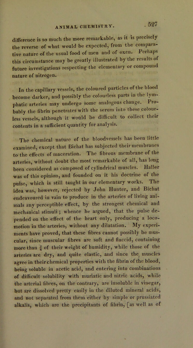difference is so much the more remarkable, as it is precisely the reverse of what would be expected, from the compara- tive nature of the usual food of men and of oxen. Perhaps this circumstance may be greatly illustrated by the results of future investigations respecting the elementary or compound nature of nitrogen. In the capillary vessels, the coloured particles of the blood become darker, and possibly the colourless parts in the lym- phatic arteries may undergo Some analogous change. Pro- bably the fibrin penetrates with the serum into these colour- less vessels, although it would be difficult to collect their contents in a sufficient quantity for analysis. The chemical nature of the bloodvessels has been little examined, except that 13ichat has subjected their membranes to the effects of maceration. The fibrous membrane of the arteries, without doubt the most remarkable of all, has long been considered as composed of cylindrical muscles. Haller was of this opinion, and founded on it his doctrine of the pulse, which is still taught in our elementary works. The idea was, however, rejected by John Hunter, and Bichat endeavoured in vain to produce in the arteries of living ani- mals any perceptible effect, by the strongest chemical and mechanical stimuli ; whence he argued, that the pulse de- pended on the effect of the heart only, producing a loco- motion in the arteries, without any dilatation. My experi- ments have proved, that these fibres cannot possibly be mus- cular, since muscular fibres are soft and flaccid, containing more than | of their weight of humidity, while those of the arteries are dry, and quite elastic, and since the muscles agree in their chemical properties w ith the fibrin of the blood, being soluble in acetic acid, and entering into combinations of difficult solubility with muriatic and nitric acids, while the arterial fibres, on the contrary, are insoluble in vinegar, but are dissolved pretty easily iu the diluted mineral acids, and not separated from them either by simple or prussiated alkalis, which are the precipitants of fibrin, [as well as of