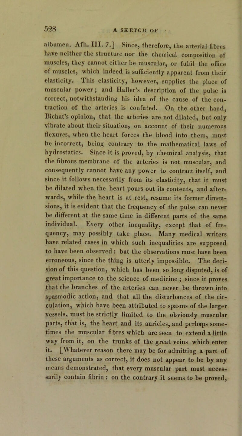 albumen. Afh. III. 7.] Since, therefore, the arterial fibres have neither the structure nor the chemical composition of muscles, they cannot either be muscular, or fulfil the office of muscles, which indeed is sufficiently apparent from their elasticity. This elasticity, however, supplies the place of muscular power; and Haller’s description of the pulse is correct, notwithstanding his idea of the cause of the con- traction of the arteries is confuted. On the other hand, Bichat’s opinion, that the arteries are not dilated, but only vibrate about their situation, on account of their numerous flexures, when the heart forces the blood into them, must be incorrect, being contrary to the mathematical laws of hydrostatics. Since it is proved, by chemical analysis, that the fibrous membrane of the arteries is not muscular, and consequently cannot have any power to contract itself, and since it follows necessarily from its elasticity, that it must be dilated when the heart pours out its contents, and after- wards, while the heart is at rest, resume its former dimen- sions, it is evident that the frequency of the pulse can never be different at the same time in different parts of the same individual. Every other inequality, except that of fre- quency, may possibly take place. Many medical writers have related cases in which such inequalities are supposed to have been observed : but the observations must have been erroneous, since the thing is utterly impossible. The deci- sion of this question, which has been so long disputed, is of great importance to the science of medicine ; since it proves that the branches of the arteries can never be thrown into spasmodic action, and that all the disturbances of the cir- culation, which have been attributed to spasms of the larger vessels, must be strictly limited to the obviously muscular parts, that is, the heart and its auricles, and perhaps some- times the muscular fibres which are seen to extend a little way from it, on the trunks of the great veins which enter it. [Whatever reason there may be for admitting a part of these arguments as correct, it does not appear to be by any means demonstrated, that every muscular part must neces- sarily contain fibrin : on the contrary it seems to be proved,