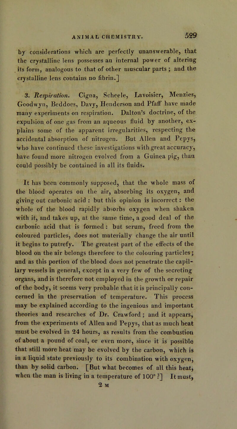 by considerations which are perfectly unanswerable, that the crystalline lens possesses an internal power of altering its form, analogous to that of other muscular parts ; and the crystalline lens contains no fibrin.] 3. Respiration. Cigna, Scheele, Lavoisier, Menzies, Goodwyn, Beddoes, Davy, Henderson and Pfaff have made many experiments on respiration. Dalton’s doctrine, of the expulsion of one gas from an aqueous fluid by another, ex- plains some of the apparent irregularities, respecting the accidental absorption of nitrogen. But Allen and Pepys, who have continued these investigations with great accuracy, have found more nitrogen evolved from a Guinea pig, than could possibly be contained in all its fluids. It has been commonly supposed, that the whole mass of the blood operates on the air, absorbing its oxygen, and giving out carbonic acid : but this opinion is incorrect: the whole of the blood rapidly absorbs oxygen when shaken with it, and takes up, at the same time, a good deal of the carbonic acid that is formed : but serum, freed from the coloured particles, does not materially change the air until it begins to putrefy. The greatest part of the effects of the blood on the air belongs therefore to the colouring particles; and as this portion of the blood does not penetrate the capil- lary vessels in general, except in a very few of the secreting organs, and is therefore not employed in the growth or repair of the body, it seems very probable that it is principally con- cerned in the preservation of temperature. This process may be explained according to the ingenious and important theories and researches of Dr. Crawford ; and it appears, from the experiments of Allen and Pepys, that as much heat must be evolved in 24 hours, as results from the combustion of about a pound of coal, or even more, since it is possible that still more heat may be evolved by the carbon, which is in a liquid state previously to its combination with oxygen, than by solid carbon. [But what becomes of all this heat, when the man is living in a temperature of 100° ?] It must, 2 M
