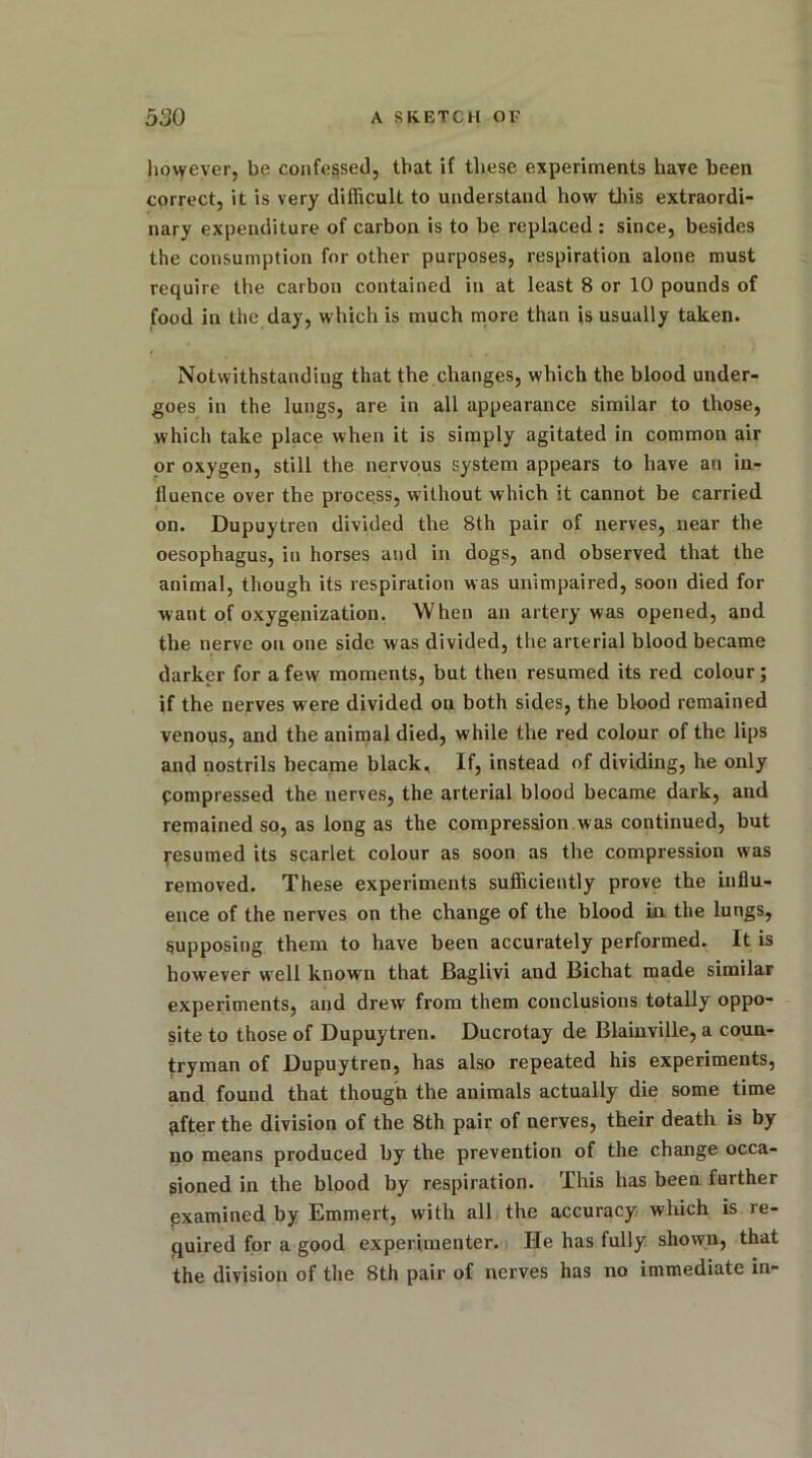 however, be confessed, that if these experiments have been correct, it is very difficult to understand how this extraordi- nary expenditure of carbon is to be replaced : since, besides the consumption for other purposes, respiration alone must require the carbon contained in at least 8 or 10 pounds of food in the day, which is much more than is usually taken. Notwithstanding that the changes, which the blood under- goes in the lungs, are in all appearance similar to those, which take place when it is simply agitated in common air or oxygen, still the nervous system appears to have an in- 11 uence over the process, without which it cannot be carried on. Dupuytren divided the 8th pair of nerves, near the oesophagus, in horses and in dogs, and observed that the animal, though its respiration was unimpaired, soon died for want of oxygenization. When an artery was opened, and the nerve on one side was divided, the arterial blood became darker for a few moments, but then resumed its red colour; if the nerves were divided ou both sides, the blood remained venous, and the animal died, while the red colour of the lips and nostrils became black. If, instead of dividing, he only Compressed the nerves, the arterial blood became dark, and remained so, as long as the compression was continued, but resumed its scarlet colour as soon as the compression was removed. These experiments sufficiently prove the influ- ence of the nerves on the change of the blood Ln the lungs, supposing them to have been accurately performed. It is however well known that Baglivi and Bichat made similar experiments, and drew from them conclusions totally oppo- site to those of Dupuytren. Ducrotay de Blainville, a coun- tryman of Dupuytren, has also repeated his experiments, and found that though the animals actually die some time {ifter the division of the 8th pair of nerves, their death is by no means produced by the prevention of the change occa- sioned in the blood by respiration. This has been further examined by Emmert, with all the accuracy which is re- quired for a good experimenter. He has fully shown, that the division of the 8th pair of nerves has no immediate in-