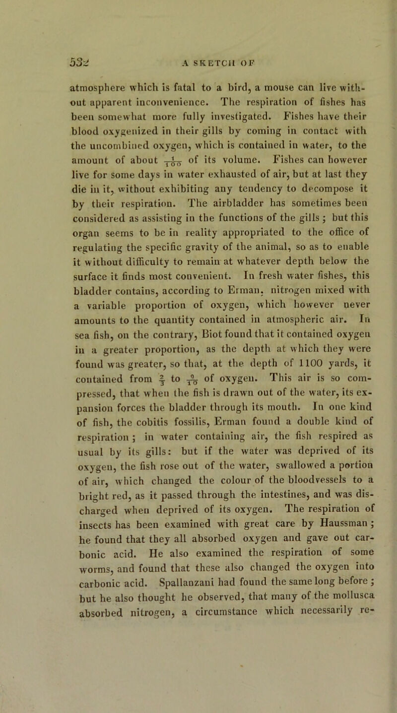 atmosphere which is fatal to a bird, a mouse can live with- out apparent inconvenience. The respiration of fishes has been somewhat more fully investigated. Fishes have their blood oxygenized in their gills by coming in contact with the uncornbined oxygen, which is contained in water, to the amount of about of its volume. Fishes can however live for some days in water exhausted of air, but at last they die in it, without exhibiting any tendency to decompose it by their respiration. The airbladder has sometimes been considered as assisting in the functions of the gills ; but this organ seems to be in reality appropriated to the office of regulating the specific gravity of the animal, so as to enable it without difficulty to remain at whatever depth below the surface it finds most convenient. In fresh water fishes, this bladder contains, according to Erman. nitrogen mixed with a variable proportion of oxygen, which however never amounts to the quantity contained in atmospheric air. In sea fish, on the contrary, Biot found that it contained oxygen in a greater proportion, as the depth at which they were found was greater, so that, at the depth of 1100 yards, it contained from | to ^ of oxygen. This air is so com- pressed, that when the fish is drawn out of the water, its ex- pansion forces the bladder through its mouth. In one kind of fish, the cobitis fossilis, Erman found a double kind of respiration ; in water containing air, the fish respired as usual by its gills: but if the water was deprived of its oxygen, the fish rose out of the water, swallowed a portion of air, which changed the colour of the bloodvessels to a bright red, as it passed through the intestines, and was dis- charged when deprived of its oxygen. The respiration of insects has been examined with great care by Haussman ; he found that they all absorbed oxygen and gave out car- bonic acid. He also examined the respiration of some worms, and found that these also changed the oxygen into carbonic acid. Spallanzani had found the same long before ; but he also thought he observed, that many of the mollusca absorbed nitrogen, a circumstance which necessarily re-